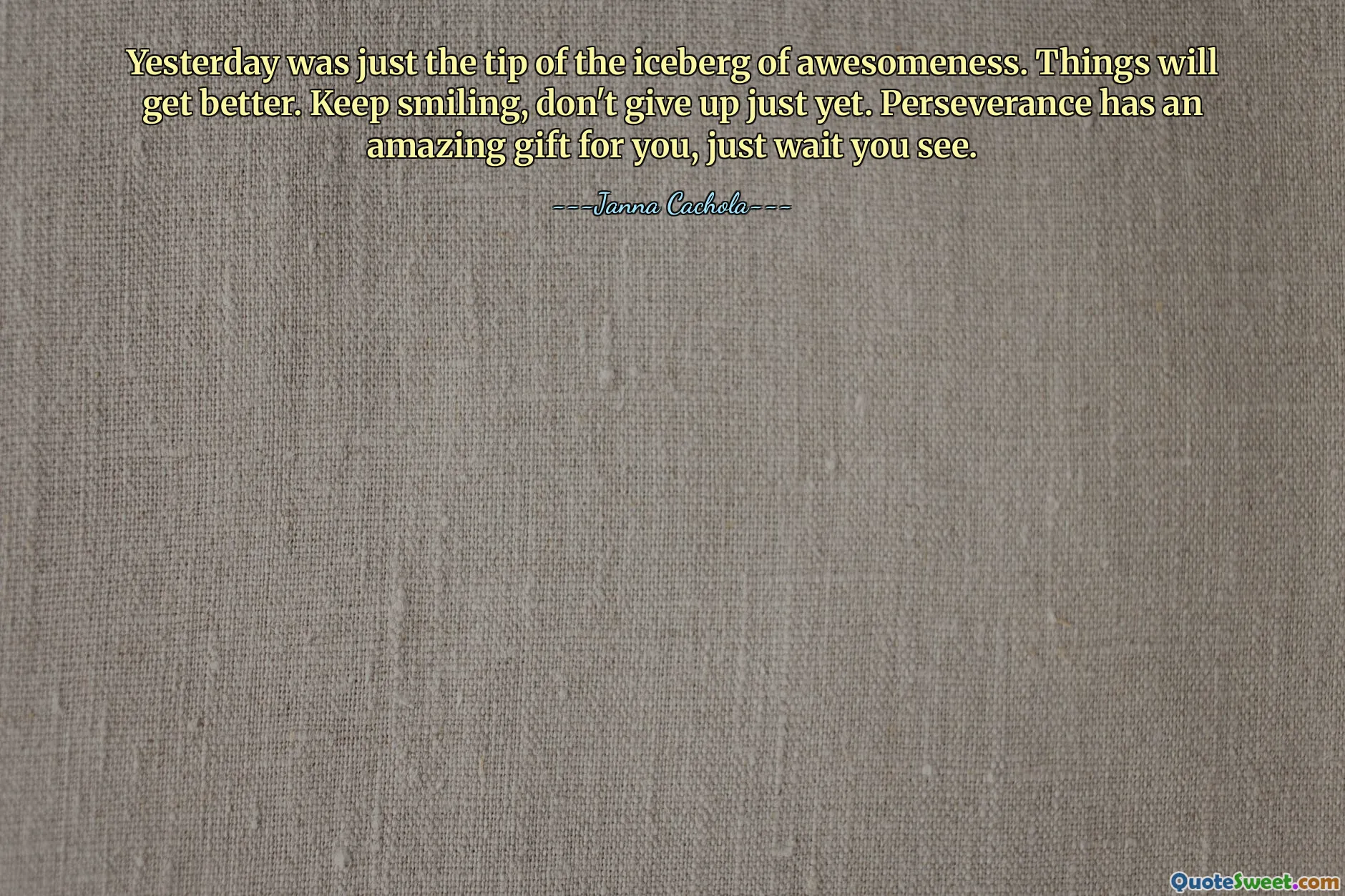 Yesterday was just the tip of the iceberg of awesomeness. Things will get better. Keep smiling, don't give up just yet. Perseverance has an amazing gift for you, just wait you see.
