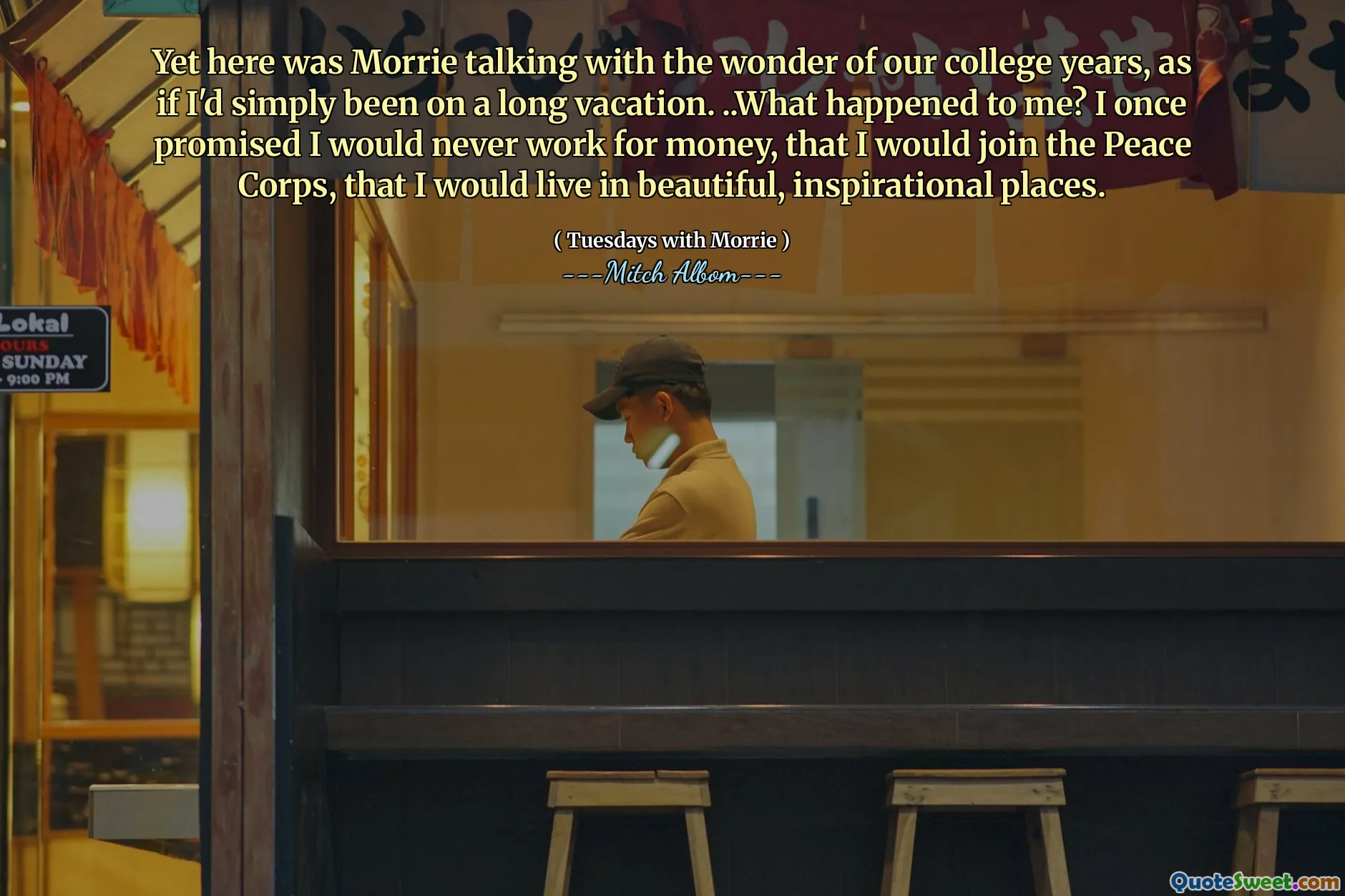 Yet here was Morrie talking with the wonder of our college years, as if I'd simply been on a long vacation. ..What happened to me? I once promised I would never work for money, that I would join the Peace Corps, that I would live in beautiful, inspirational places.
