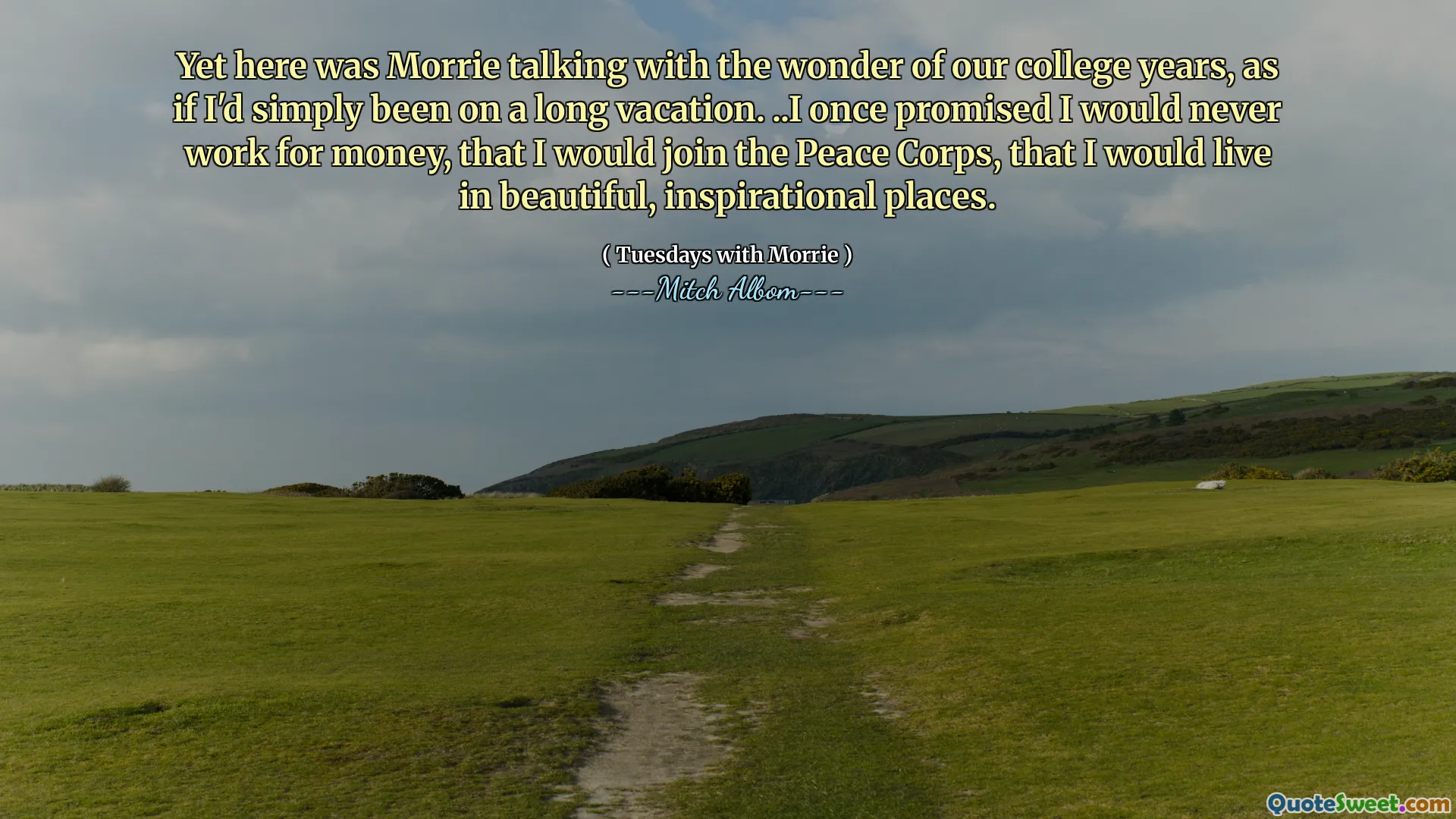 Yet here was Morrie talking with the wonder of our college years, as if I'd simply been on a long vacation. ..I once promised I would never work for money, that I would join the Peace Corps, that I would live in beautiful, inspirational places.