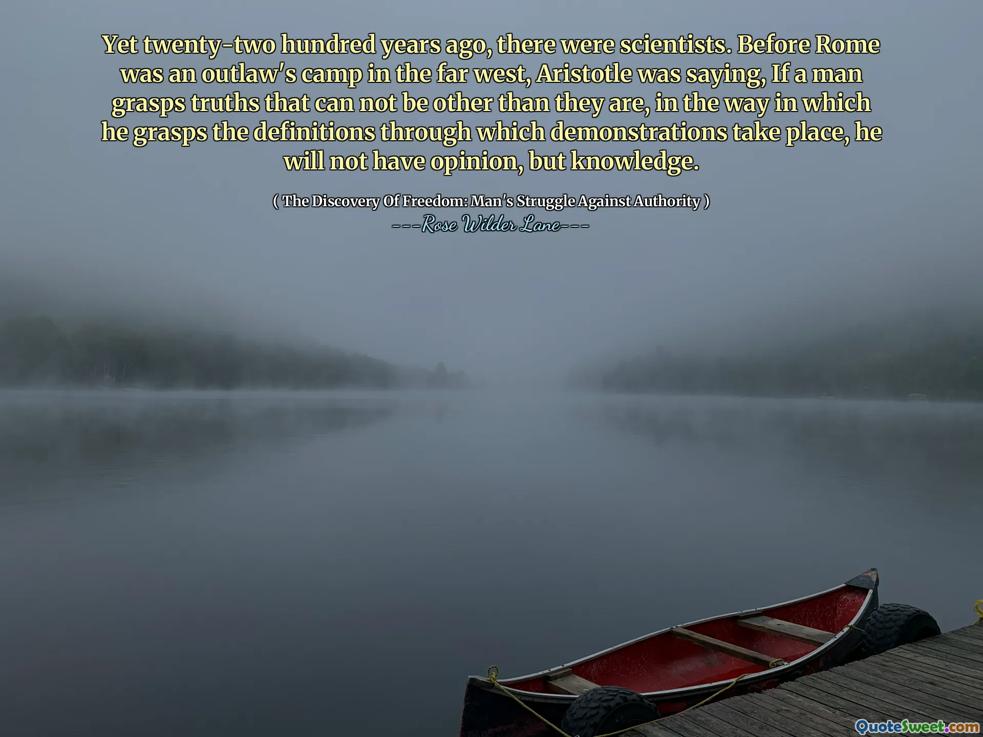 Toch waren er tweeëntwintighonderd jaar geleden wetenschappers. Voordat Rome het kamp van de vogelvrij verklaarde in het uiterste westen was, zei Aristoteles: Als een mens waarheden begrijpt die niet anders kunnen zijn dan ze zijn, zal hij, op de manier waarop hij de definities begrijpt waarmee demonstraties plaatsvinden, geen mening hebben, maar kennis.