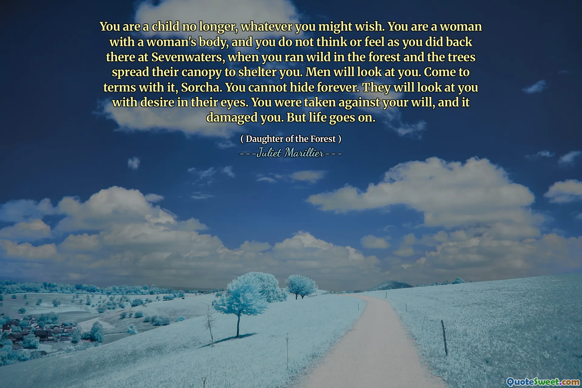 You are a child no longer, whatever you might wish. You are a woman with a woman's body, and you do not think or feel as you did back there at Sevenwaters, when you ran wild in the forest and the trees spread their canopy to shelter you. Men will look at you. Come to terms with it, Sorcha. You cannot hide forever. They will look at you with desire in their eyes. You were taken against your will, and it damaged you. But life goes on.