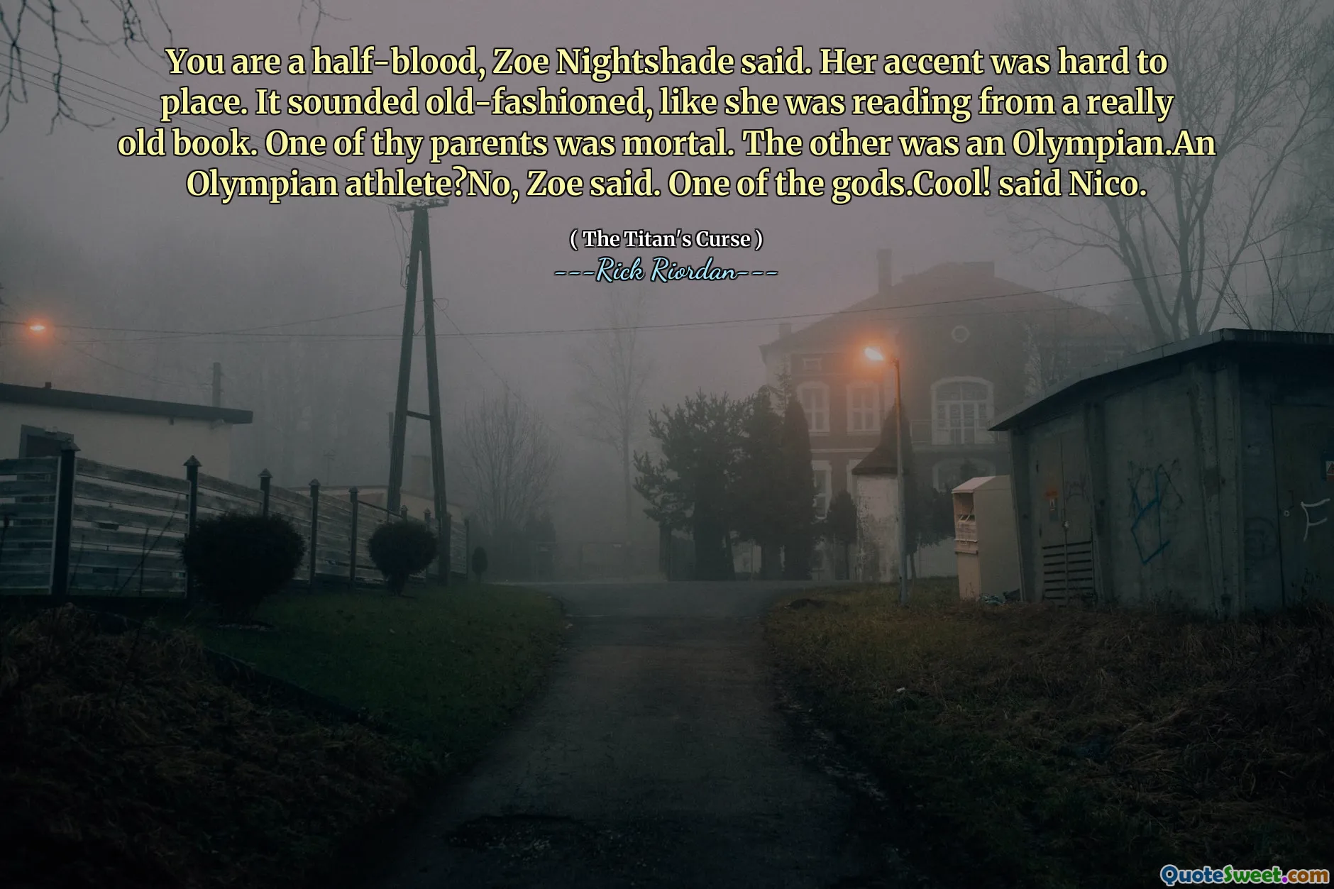 You are a half-blood, Zoe Nightshade said. Her accent was hard to place. It sounded old-fashioned, like she was reading from a really old book. One of thy parents was mortal. The other was an Olympian.An Olympian athlete?No, Zoe said. One of the gods.Cool! said Nico.