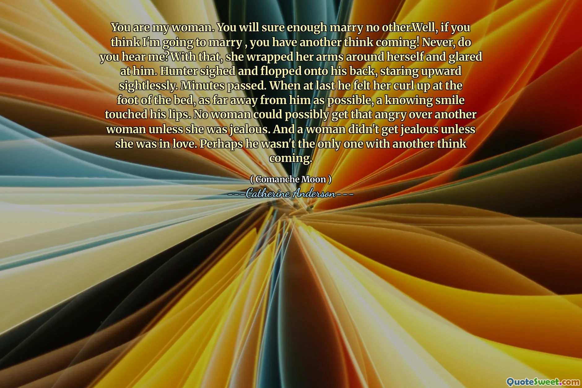 You are my woman. You will sure enough marry no other.Well, if you think I'm going to marry , you have another think coming! Never, do you hear me?With that, she wrapped her arms around herself and glared at him. Hunter sighed and flopped onto his back, staring upward sightlessly. Minutes passed. When at last he felt her curl up at the foot of the bed, as far away from him as possible, a knowing smile touched his lips. No woman could possibly get that angry over another woman unless she was jealous. And a woman didn't get jealous unless she was in love. Perhaps he wasn't the only one with another think coming.