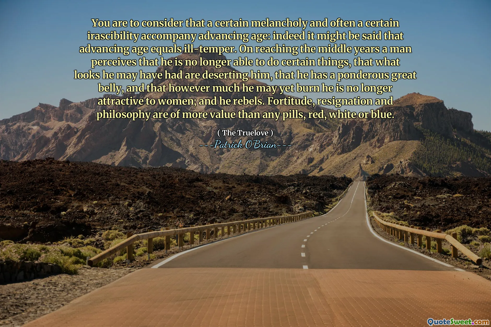 You are to consider that a certain melancholy and often a certain irascibility accompany advancing age: indeed it might be said that advancing age equals ill-temper. On reaching the middle years a man perceives that he is no longer able to do certain things, that what looks he may have had are deserting him, that he has a ponderous great belly, and that however much he may yet burn he is no longer attractive to women; and he rebels. Fortitude, resignation and philosophy are of more value than any pills, red, white or blue.