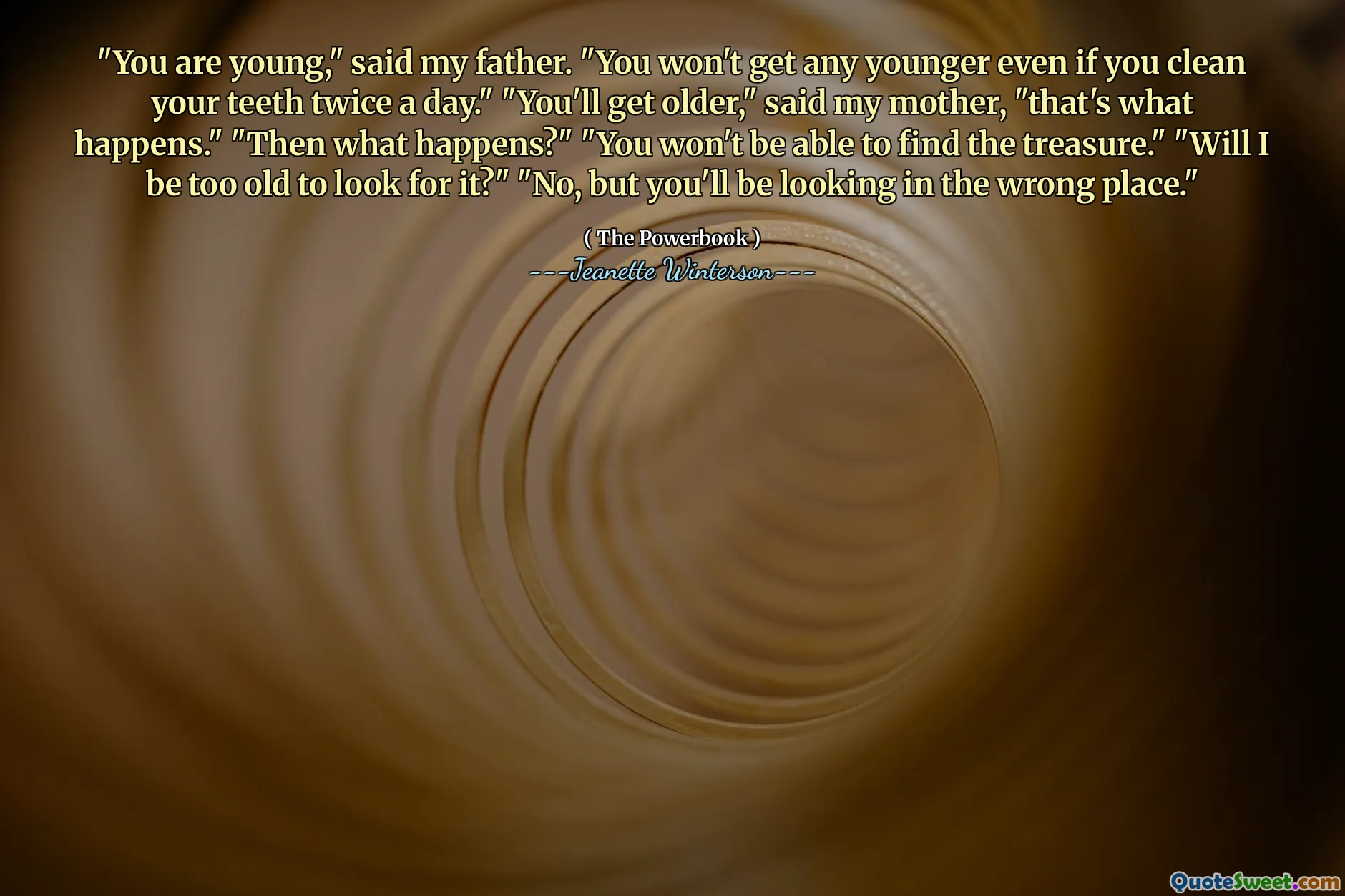 "You are young," said my father. "You won't get any younger even if you clean your teeth twice a day." "You'll get older," said my mother, "that's what happens." "Then what happens?" "You won't be able to find the treasure." "Will I be too old to look for it?" "No, but you'll be looking in the wrong place."