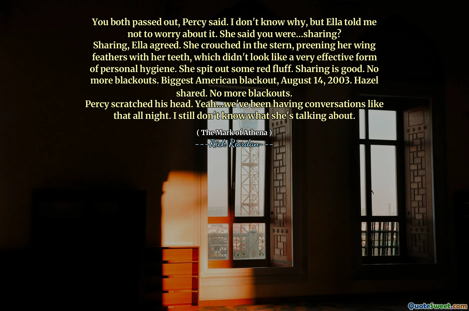 You both passed out, Percy said. I don't know why, but Ella told me not to worry about it. She said you were…sharing?
Sharing, Ella agreed. She crouched in the stern, preening her wing feathers with her teeth, which didn't look like a very effective form of personal hygiene. She spit out some red fluff. Sharing is good. No more blackouts. Biggest American blackout, August 14, 2003. Hazel shared. No more blackouts.
Percy scratched his head. Yeah…we've been having conversations like that all night. I still don't know what she's talking about.