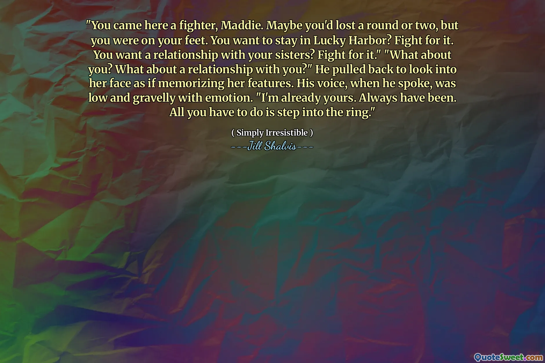 "You came here a fighter, Maddie. Maybe you'd lost a round or two, but you were on your feet. You want to stay in Lucky Harbor? Fight for it. You want a relationship with your sisters? Fight for it." "What about you? What about a relationship with you?" He pulled back to look into her face as if memorizing her features. His voice, when he spoke, was low and gravelly with emotion. "I'm already yours. Always have been. All you have to do is step into the ring."