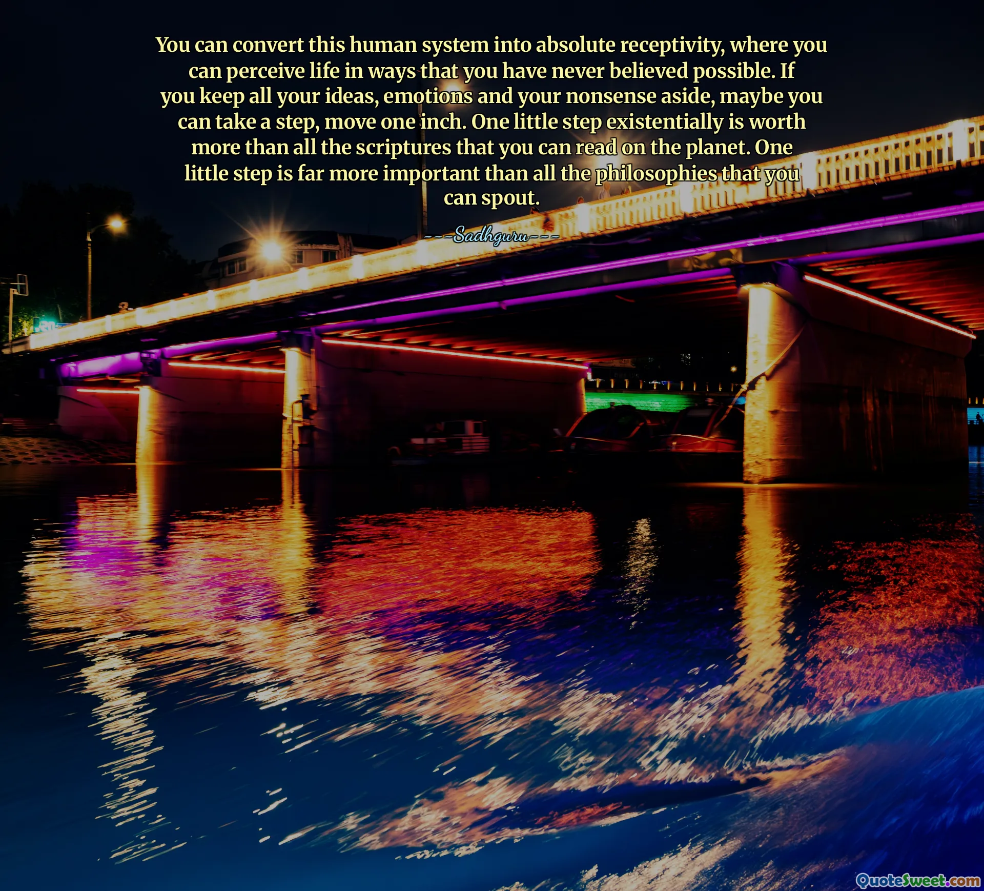 You can convert this human system into absolute receptivity, where you can perceive life in ways that you have never believed possible. If you keep all your ideas, emotions and your nonsense aside, maybe you can take a step, move one inch. One little step existentially is worth more than all the scriptures that you can read on the planet. One little step is far more important than all the philosophies that you can spout.