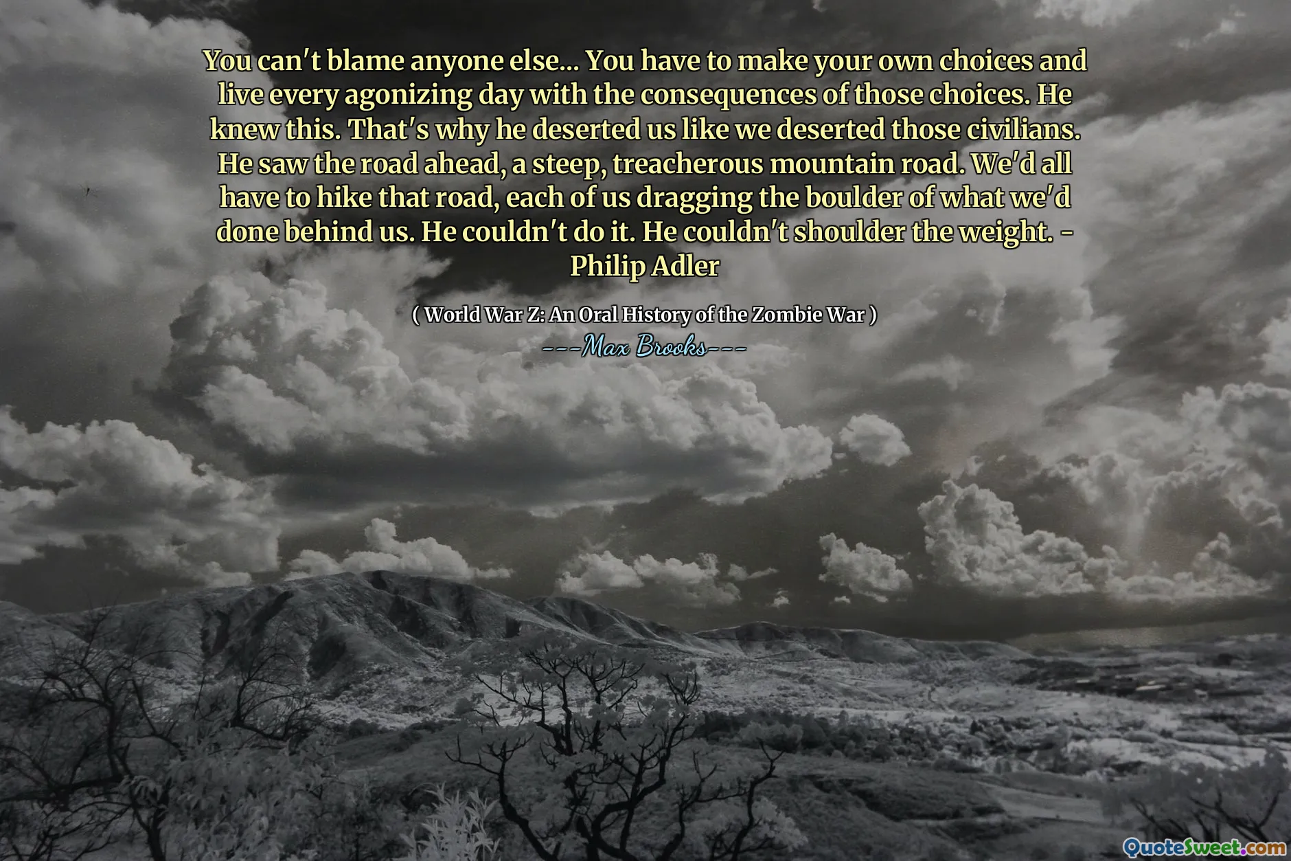 You can't blame anyone else... You have to make your own choices and live every agonizing day with the consequences of those choices. He knew this. That's why he deserted us like we deserted those civilians. He saw the road ahead, a steep, treacherous mountain road. We'd all have to hike that road, each of us dragging the boulder of what we'd done behind us. He couldn't do it. He couldn't shoulder the weight. - Philip Adler