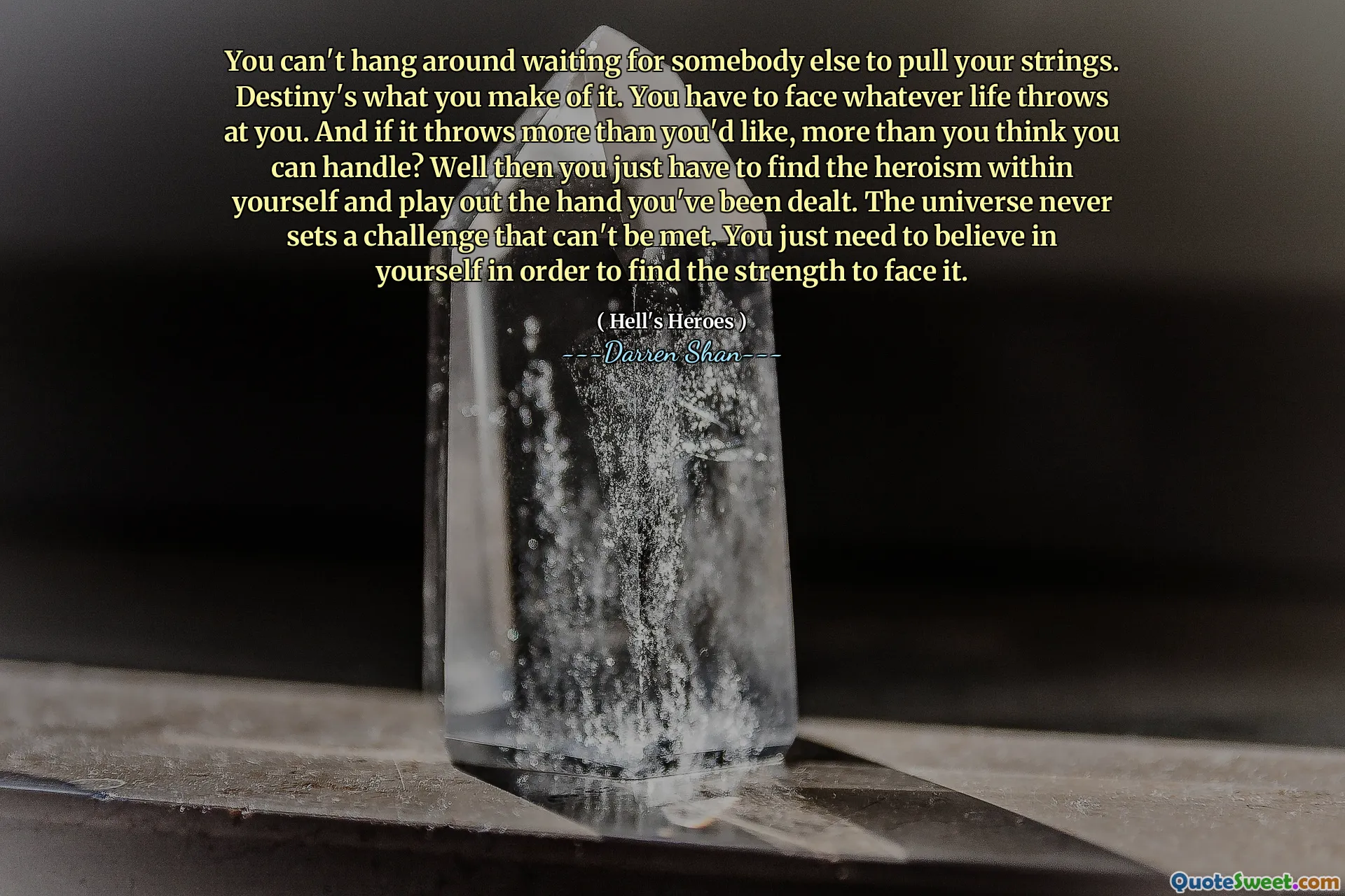 You can't hang around waiting for somebody else to pull your strings. Destiny's what you make of it. You have to face whatever life throws at you. And if it throws more than you'd like, more than you think you can handle? Well then you just have to find the heroism within yourself and play out the hand you've been dealt. The universe never sets a challenge that can't be met. You just need to believe in yourself in order to find the strength to face it.