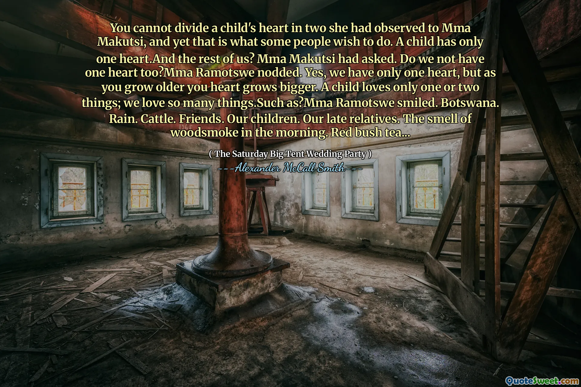 आप एक बच्चे के दिल को दो में विभाजित नहीं कर सकते, जिसे उसने एमएमए मकत्सी को देखा था, और फिर भी कुछ लोग ऐसा करना चाहते हैं। एक बच्चे का केवल एक दिल होता है। और हममें से बाकी लोग? MMA मकत्सी ने पूछा था। क्या हमारे पास एक दिल भी नहीं है? MMA Ramotswe ने सिर हिलाया। हां, हमारे पास केवल एक दिल है, लेकिन जैसे -जैसे आप बड़े होते हैं आप दिल बड़े होते हैं। एक बच्चा केवल एक या दो चीजों से प्यार करता है; हम बहुत