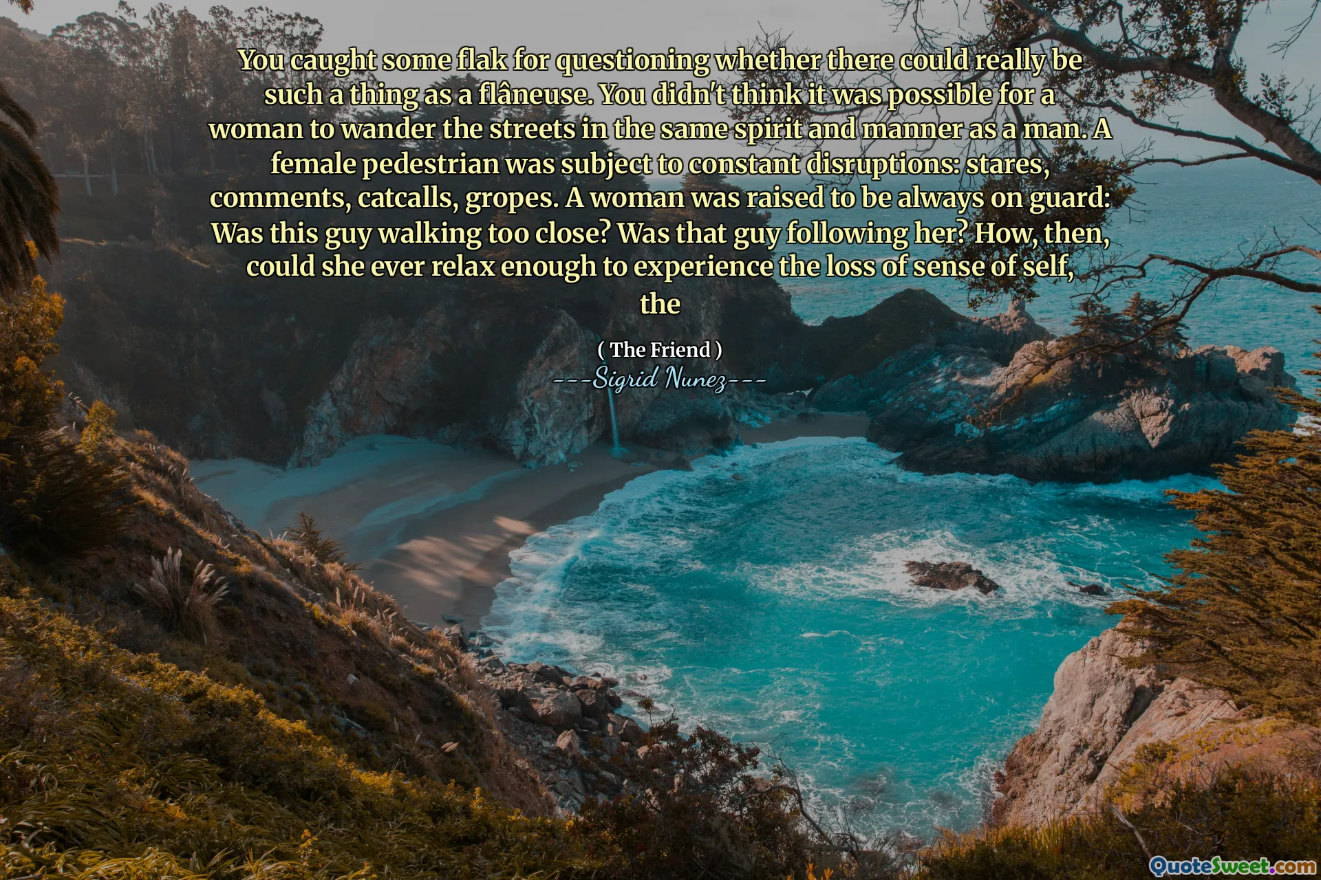 You caught some flak for questioning whether there could really be such a thing as a flâneuse. You didn't think it was possible for a woman to wander the streets in the same spirit and manner as a man. A female pedestrian was subject to constant disruptions: stares, comments, catcalls, gropes. A woman was raised to be always on guard: Was this guy walking too close? Was that guy following her? How, then, could she ever relax enough to experience the loss of sense of self, the