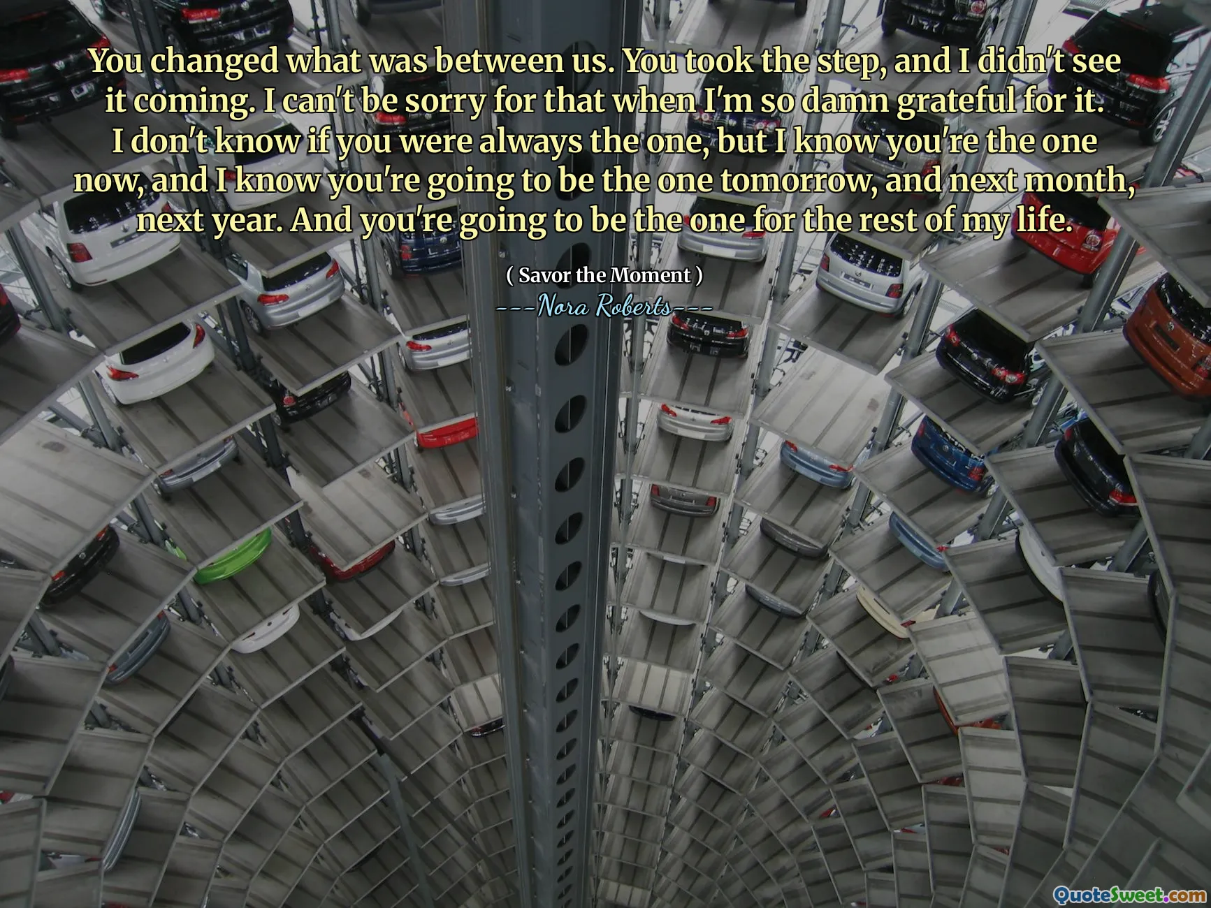 You changed what was between us. You took the step, and I didn't see it coming. I can't be sorry for that when I'm so damn grateful for it. I don't know if you were always the one, but I know you're the one now, and I know you're going to be the one tomorrow, and next month, next year. And you're going to be the one for the rest of my life.