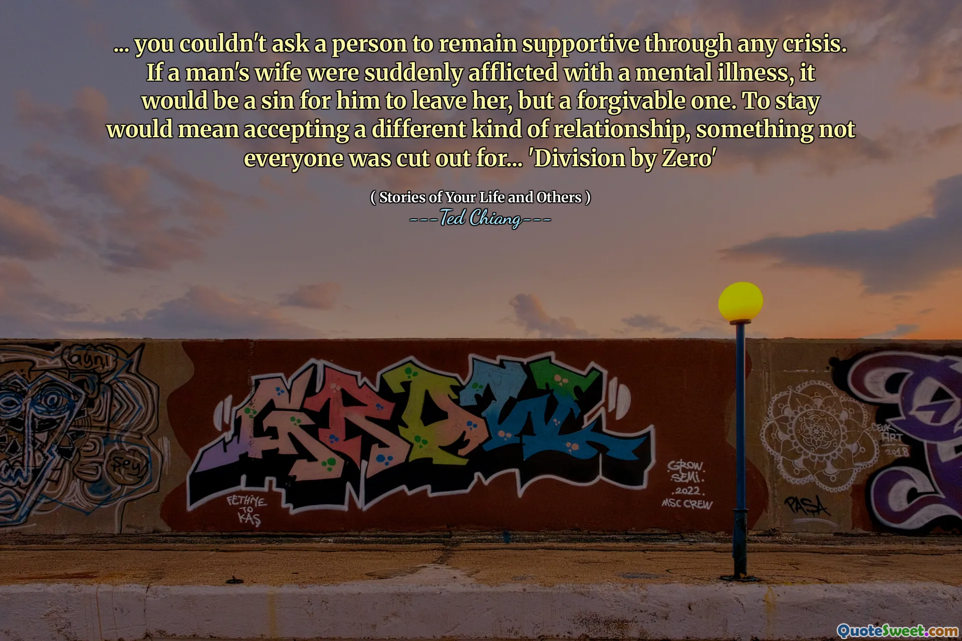 ... you couldn't ask a person to remain supportive through any crisis. If a man's wife were suddenly afflicted with a mental illness, it would be a sin for him to leave her, but a forgivable one. To stay would mean accepting a different kind of relationship, something not everyone was cut out for... 'Division by Zero'
