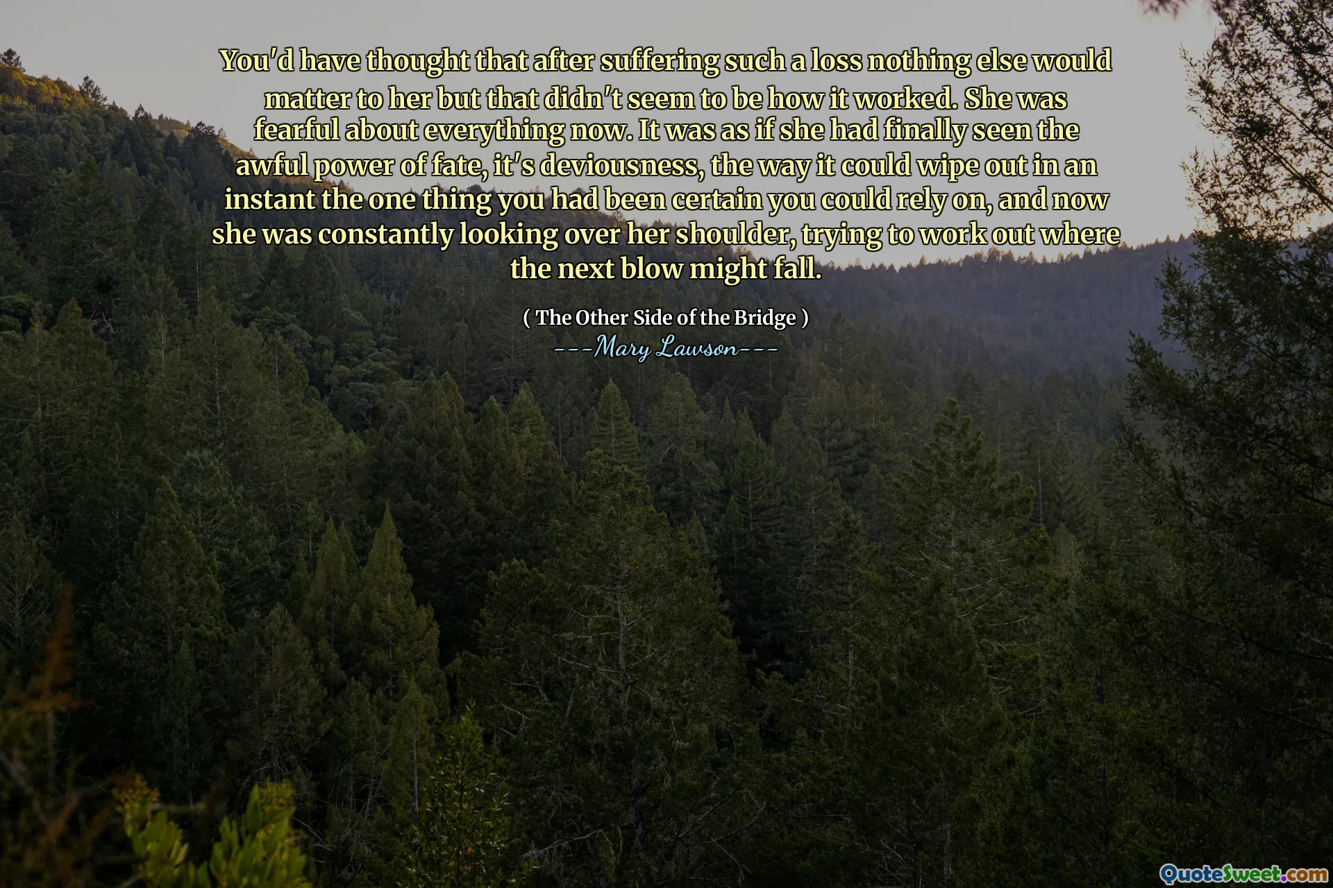 You'd have thought that after suffering such a loss nothing else would matter to her but that didn't seem to be how it worked. She was fearful about everything now. It was as if she had finally seen the awful power of fate, it's deviousness, the way it could wipe out in an instant the one thing you had been certain you could rely on, and now she was constantly looking over her shoulder, trying to work out where the next blow might fall.