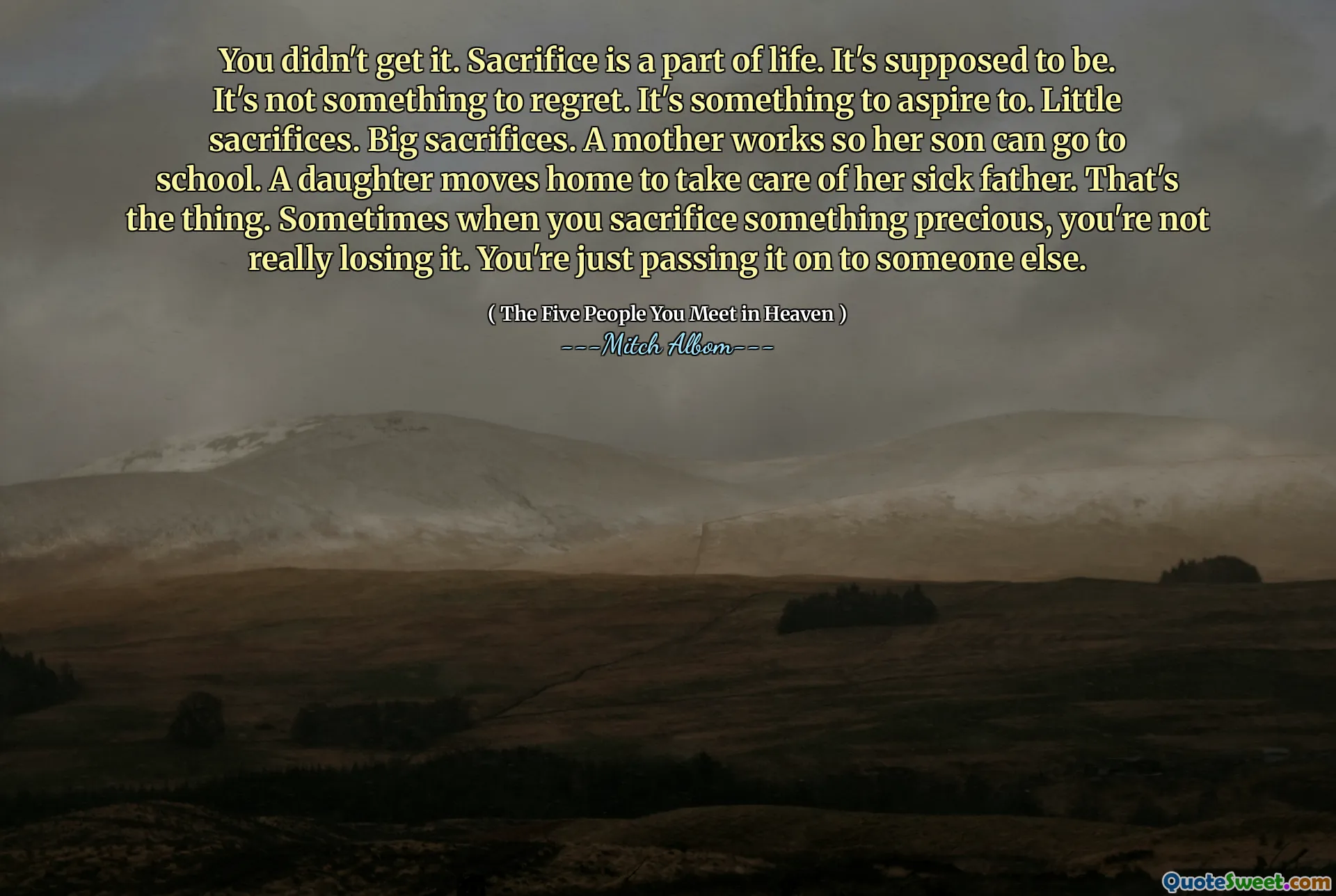 Nedostal jsi to. Oběť je součástí života. Má to být. Není to něco, co je třeba litovat. Je to něco, na co usilovat. Malé oběti. Velké oběti. Matka pracuje, aby její syn může chodit do školy. Dcera se pohybuje domů, aby se postarala o svého nemocného otce. To je ta věc. Někdy, když obětujete něco vzácného, ​​opravdu to neztrácíte. Právě to předáváte někomu jinému.