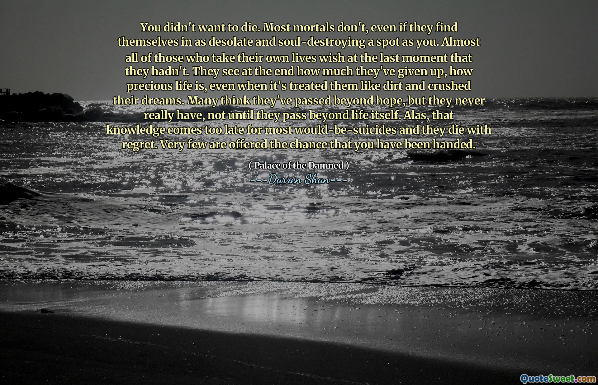 You didn't want to die. Most mortals don't, even if they find themselves in as desolate and soul-destroying a spot as you. Almost all of those who take their own lives wish at the last moment that they hadn't. They see at the end how much they've given up, how precious life is, even when it's treated them like dirt and crushed their dreams. Many think they've passed beyond hope, but they never really have, not until they pass beyond life itself. Alas, that knowledge comes too late for most would-be-suicides and they die with regret. Very few are offered the chance that you have been handed.