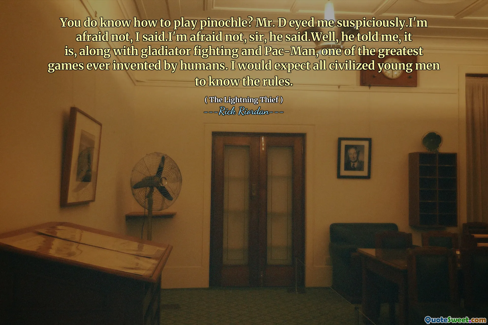 You do know how to play pinochle? Mr. D eyed me suspiciously.I'm afraid not, I said.I'm afraid not, sir, he said.Well, he told me, it is, along with gladiator fighting and Pac-Man, one of the greatest games ever invented by humans. I would expect all civilized young men to know the rules.