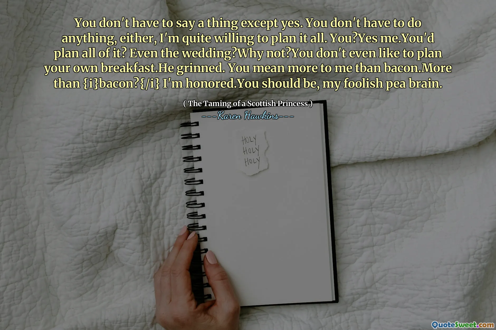 You don't have to say a thing except yes. You don't have to do anything, either, I'm quite willing to plan it all. You?Yes me.You'd plan all of it? Even the wedding?Why not?You don't even like to plan your own breakfast.He grinned. You mean more to me tban bacon.More than {i}bacon?{/i} I'm honored.You should be, my foolish pea brain.