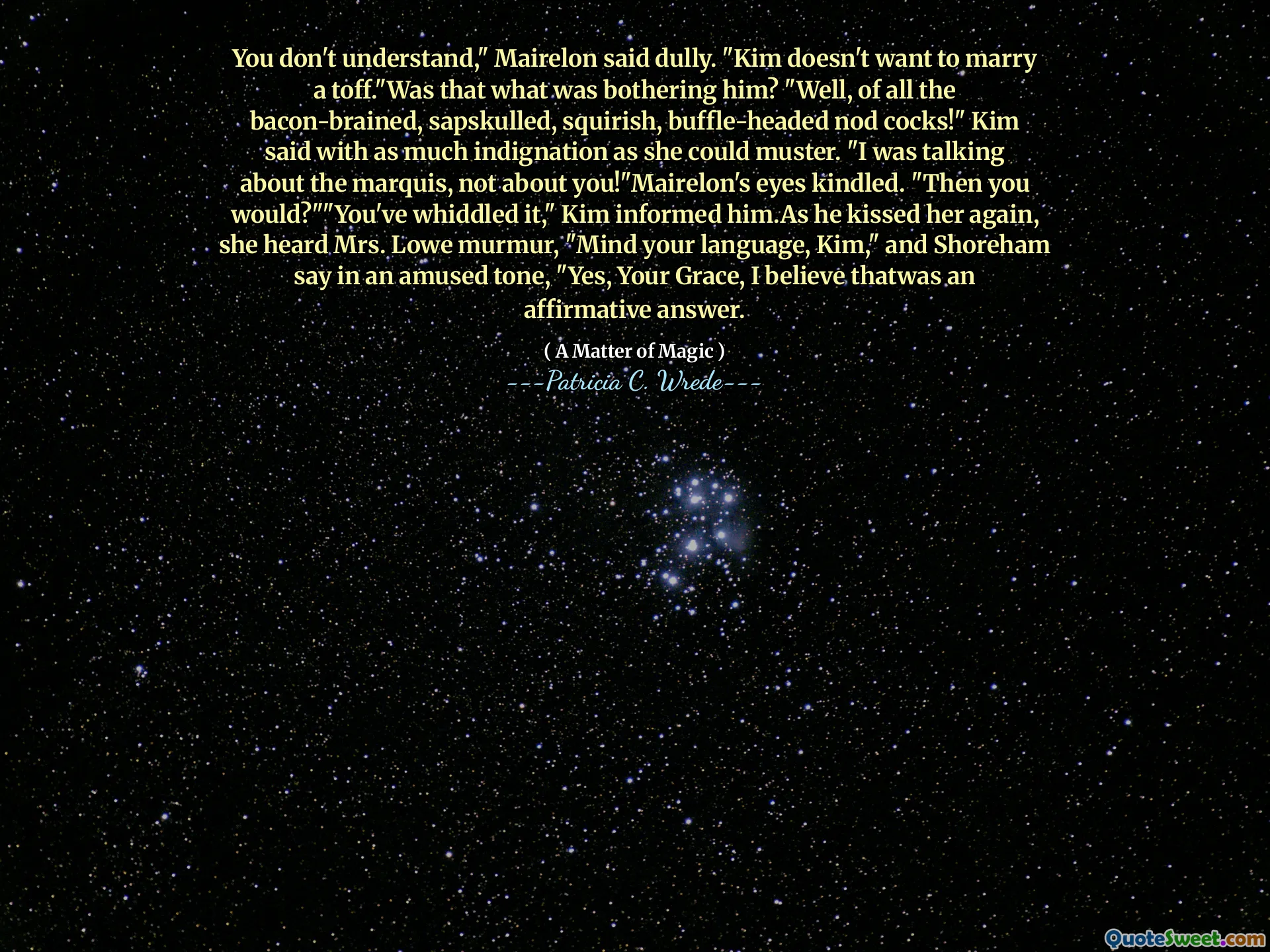 You don't understand," Mairelon said dully. "Kim doesn't want to marry a toff."Was that what was bothering him? "Well, of all the bacon-brained, sapskulled, squirish, buffle-headed nod cocks!" Kim said with as much indignation as she could muster. "I was talking about the marquis, not about you!"Mairelon's eyes kindled. "Then you would?""You've whiddled it," Kim informed him.As he kissed her again, she heard Mrs. Lowe murmur, "Mind your language, Kim," and Shoreham say in an amused tone, "Yes, Your Grace, I believe thatwas an affirmative answer.