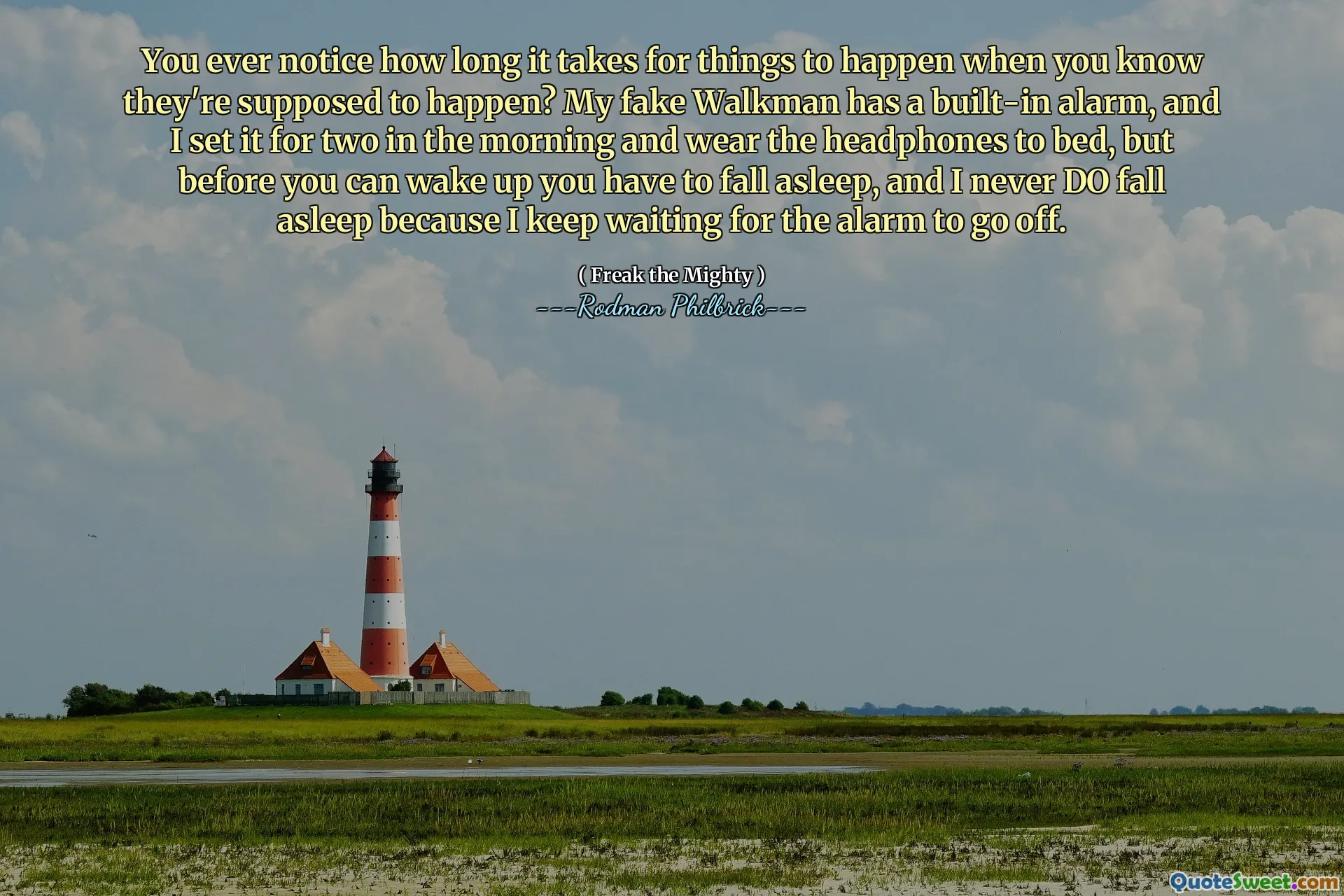 You ever notice how long it takes for things to happen when you know they're supposed to happen? My fake Walkman has a built-in alarm, and I set it for two in the morning and wear the headphones to bed, but before you can wake up you have to fall asleep, and I never DO fall asleep because I keep waiting for the alarm to go off.
