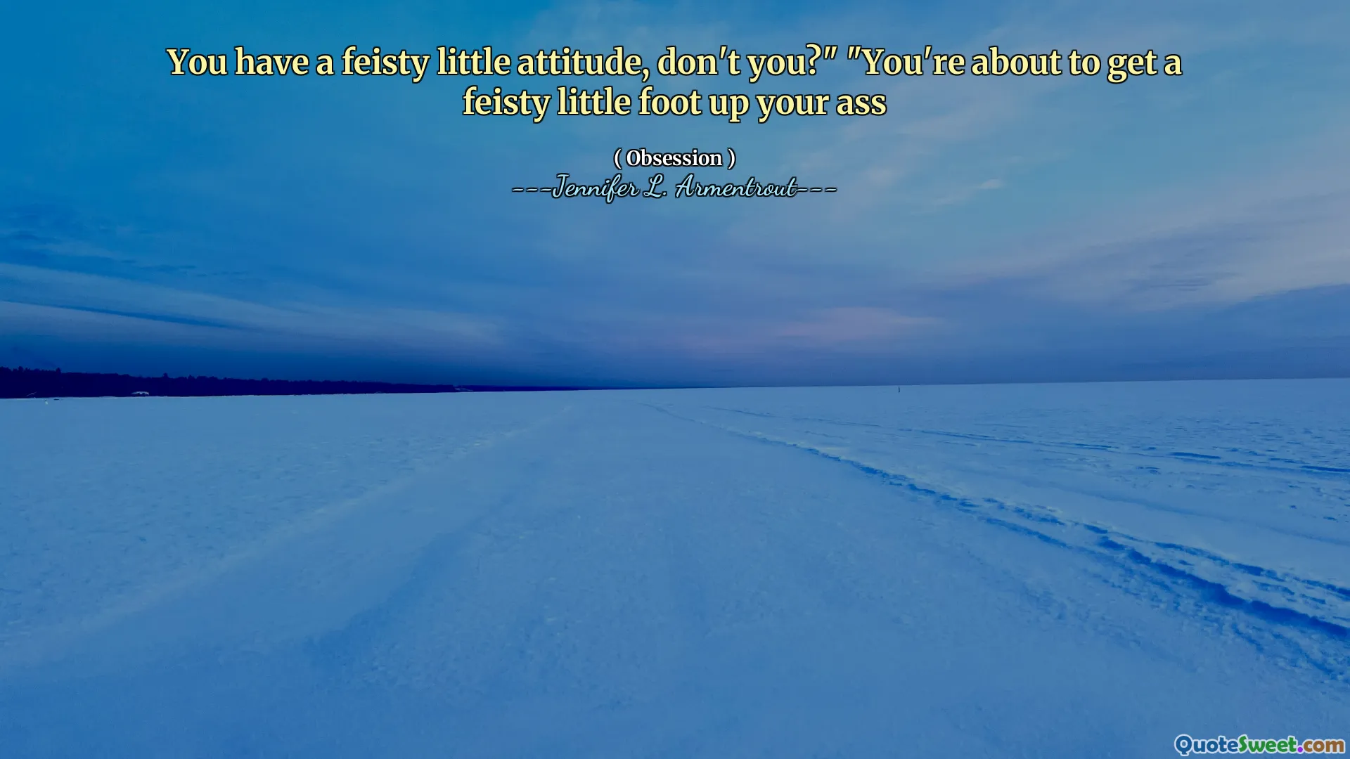 You have a feisty little attitude, don't you?" "You're about to get a feisty little foot up your ass