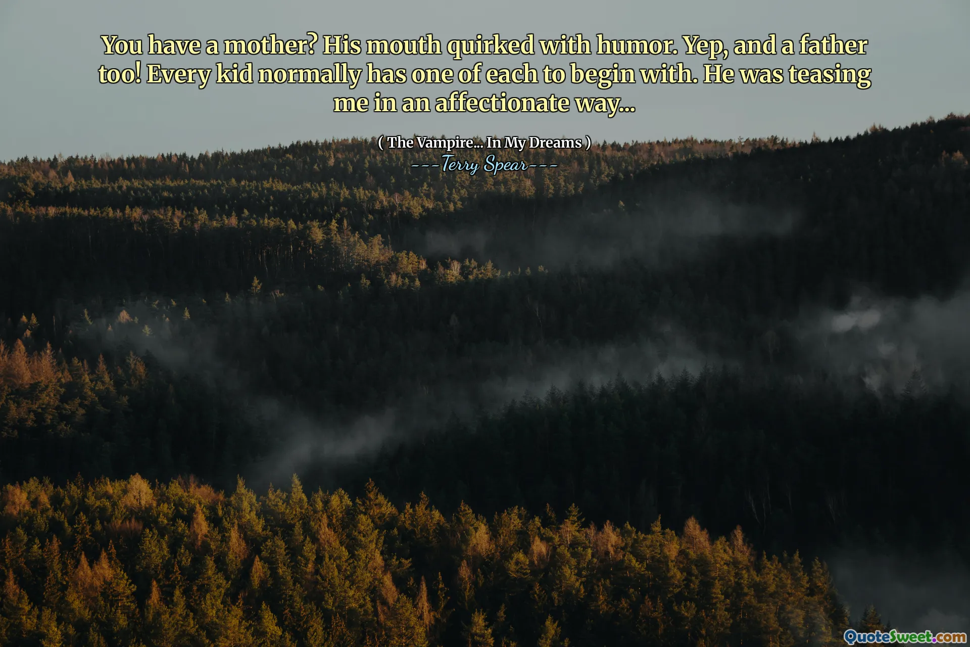 You have a mother? His mouth quirked with humor. Yep, and a father too! Every kid normally has one of each to begin with. He was teasing me in an affectionate way...