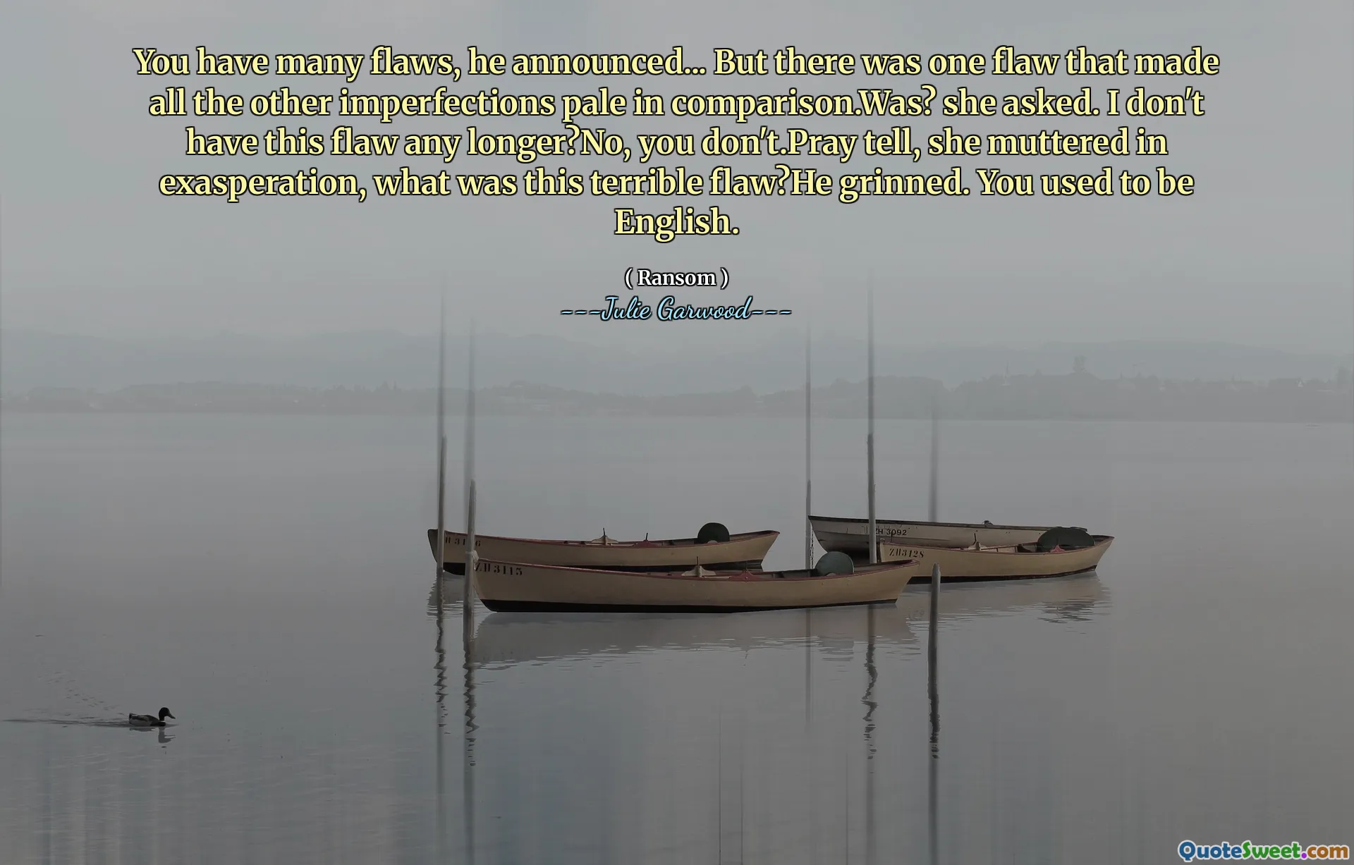 You have many flaws, he announced... But there was one flaw that made all the other imperfections pale in comparison.Was? she asked. I don't have this flaw any longer?No, you don't.Pray tell, she muttered in exasperation, what was this terrible flaw?He grinned. You used to be English.