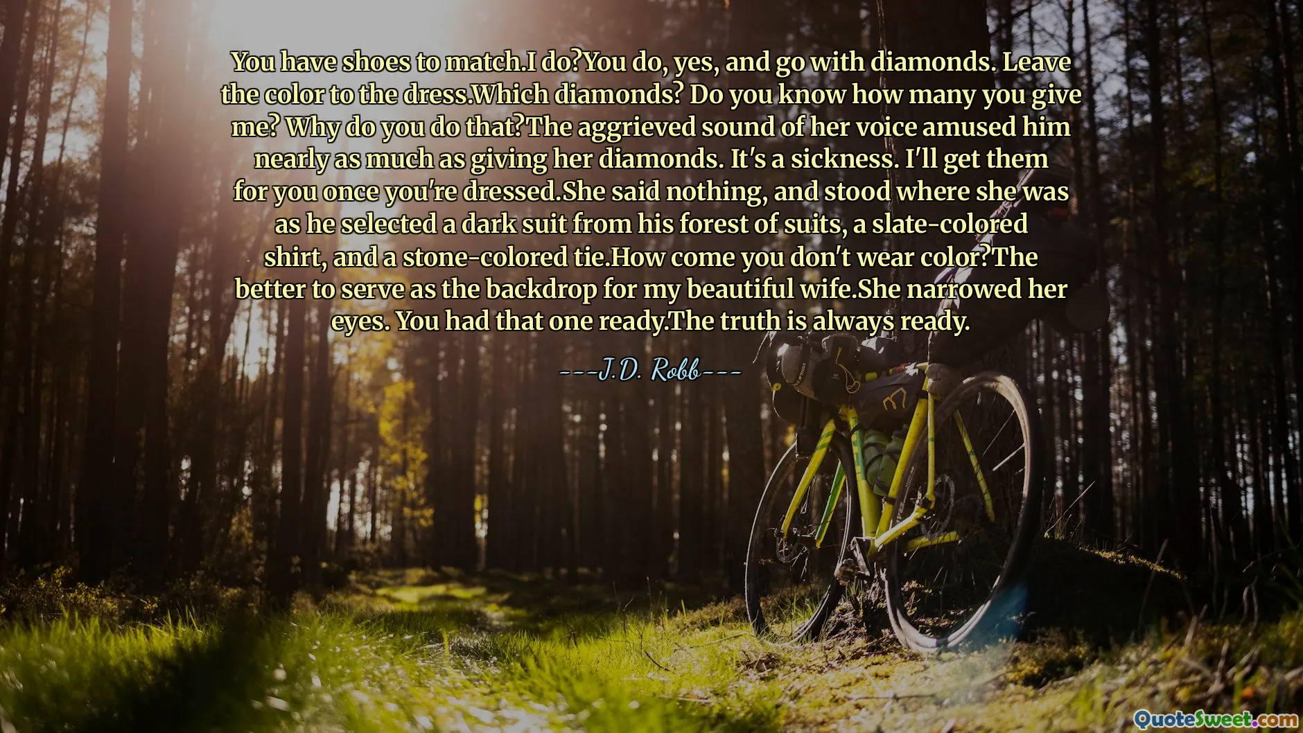 You have shoes to match.I do?You do, yes, and go with diamonds. Leave the color to the dress.Which diamonds? Do you know how many you give me? Why do you do that?The aggrieved sound of her voice amused him nearly as much as giving her diamonds. It's a sickness. I'll get them for you once you're dressed.She said nothing, and stood where she was as he selected a dark suit from his forest of suits, a slate-colored shirt, and a stone-colored tie.How come you don't wear color?The better to serve as the backdrop for my beautiful wife.She narrowed her eyes. You had that one ready.The truth is always ready.