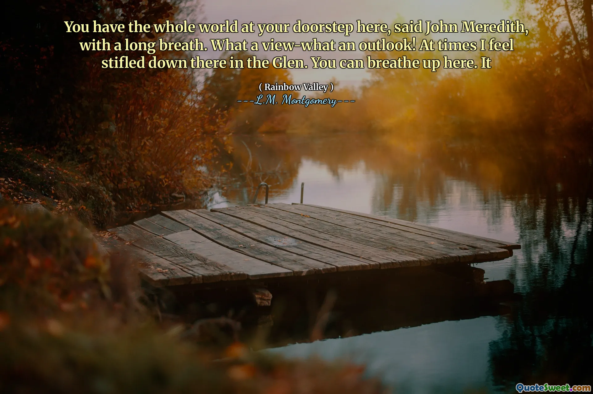 You have the whole world at your doorstep here, said John Meredith, with a long breath. What a view-what an outlook! At times I feel stifled down there in the Glen. You can breathe up here. It
