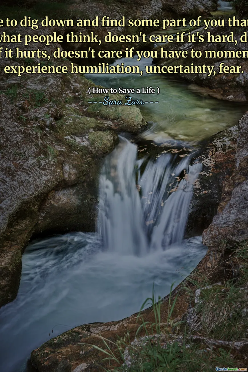 You have to dig down and find some part of you that doesn't care what people think, doesn't care if it's hard, doesn't care if it hurts, doesn't care if you have to momentarily experience humiliation, uncertainty, fear.