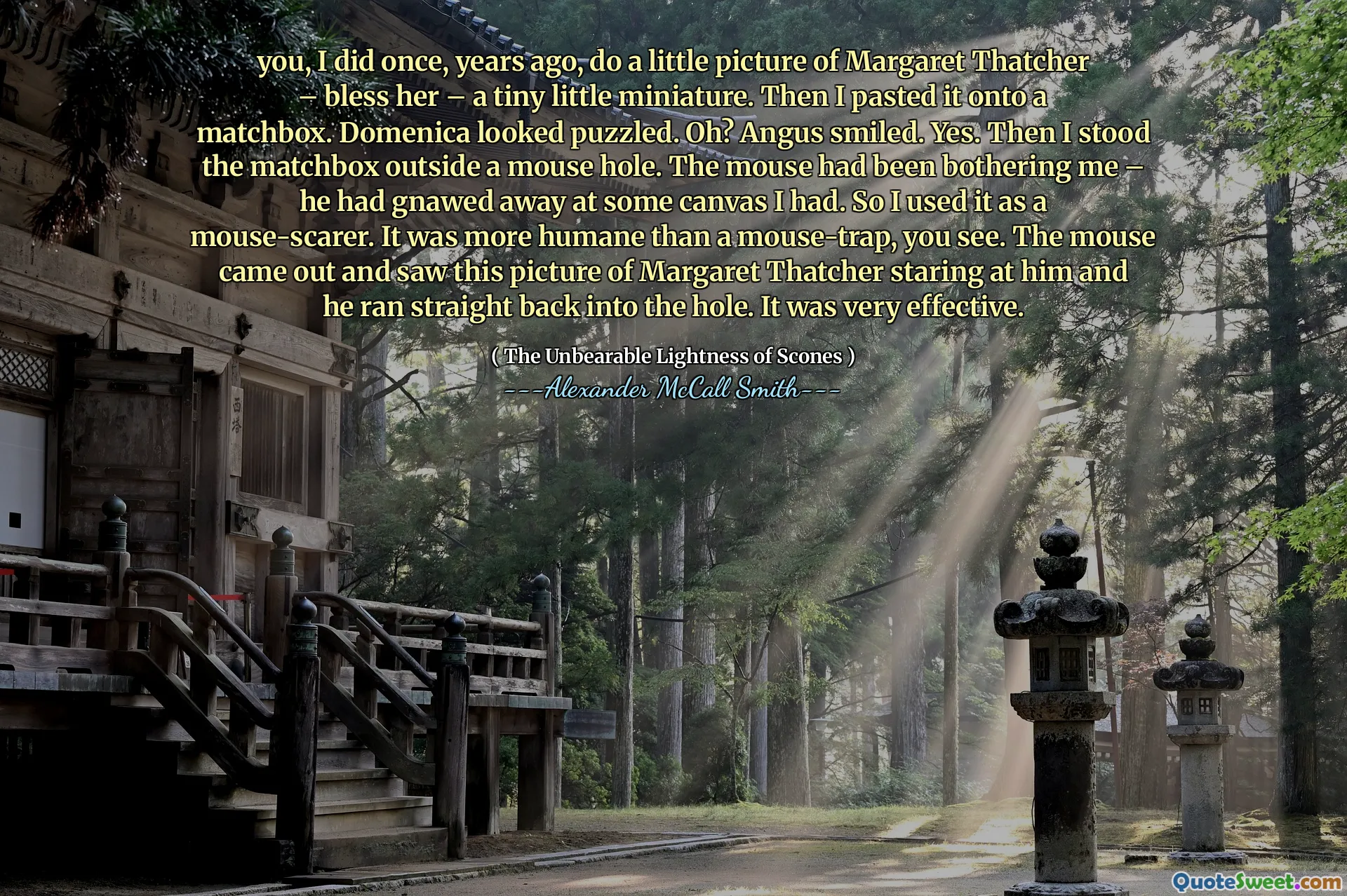 Bạn, tôi đã làm một lần, nhiều năm trước, làm một bức ảnh nhỏ về Margaret Thatcher - ban phước cho cô ấy - một thu nhỏ nhỏ bé. Sau đó, tôi dán nó lên một hộp mai. Domenica trông bối rối. Ồ? Angus mỉm cười. Đúng. Sau đó, tôi đứng hộp trận đấu bên ngoài một lỗ chuột. Chuột đã làm phiền tôi - anh ta đã gặm nhấm một số bức tranh mà tôi có. Vì vậy, tôi đã sử dụng nó như một chiếc xe đạp chuột. Nó nhân đạo hơn một cái bẫy chuột, bạn thấy đấy. Con chuột đi ra và thấy bức ảnh này của Margaret Thatcher nhìn chằm chằm vào anh ta và anh ta chạy thẳng vào lỗ. Nó rất hiệu quả.