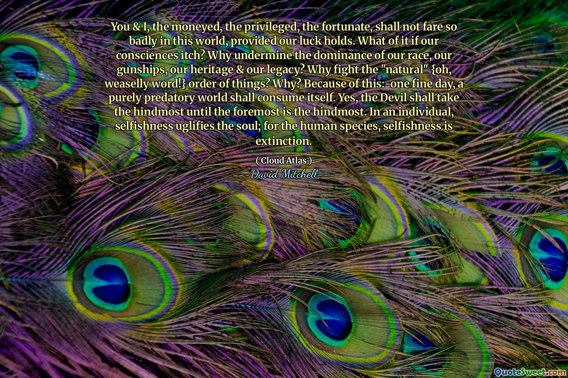 你和我，有钱人，有特权的人，幸运的人，只要我们运气好，在这个世界上不会过得那么糟糕。如果我们的良心发痒怎么办？为什么要破坏我们种族、我们的武装直升机、我们的传统和我们的遗产的统治地位？为什么要与“自然”{哦，狡猾的词！}事物秩序作斗争呢？为什么？正因为如此：——美好的一天，一个纯粹掠夺性的世界将会自我毁灭。是的，魔鬼将占据最后的，直到最前面的成为最后的。对于一个人来说，自私会丑化灵魂；对于人类来说，自私就是灭绝。