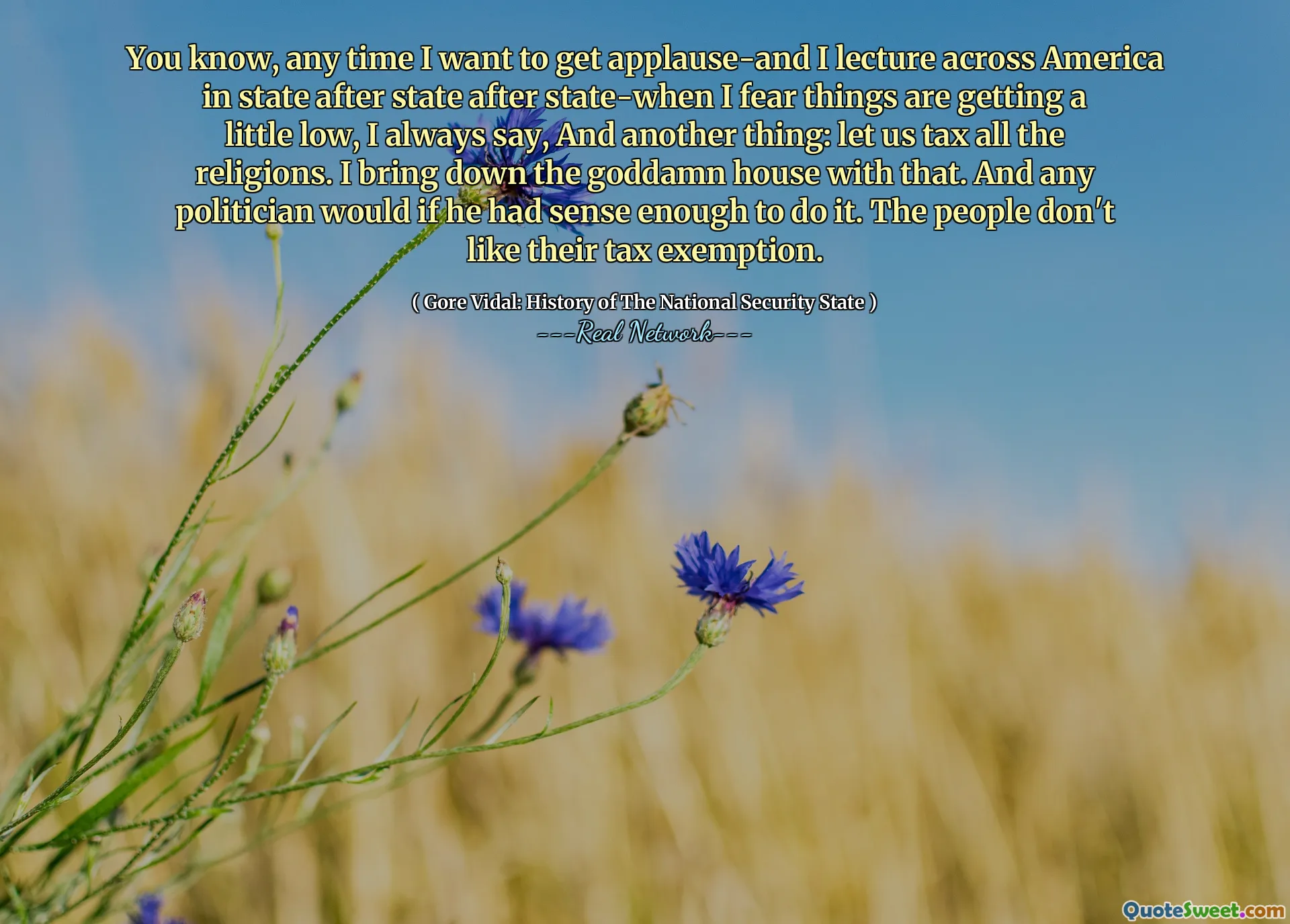 You know, any time I want to get applause-and I lecture across America in state after state after state-when I fear things are getting a little low, I always say, And another thing: let us tax all the religions. I bring down the goddamn house with that. And any politician would if he had sense enough to do it. The people don't like their tax exemption.