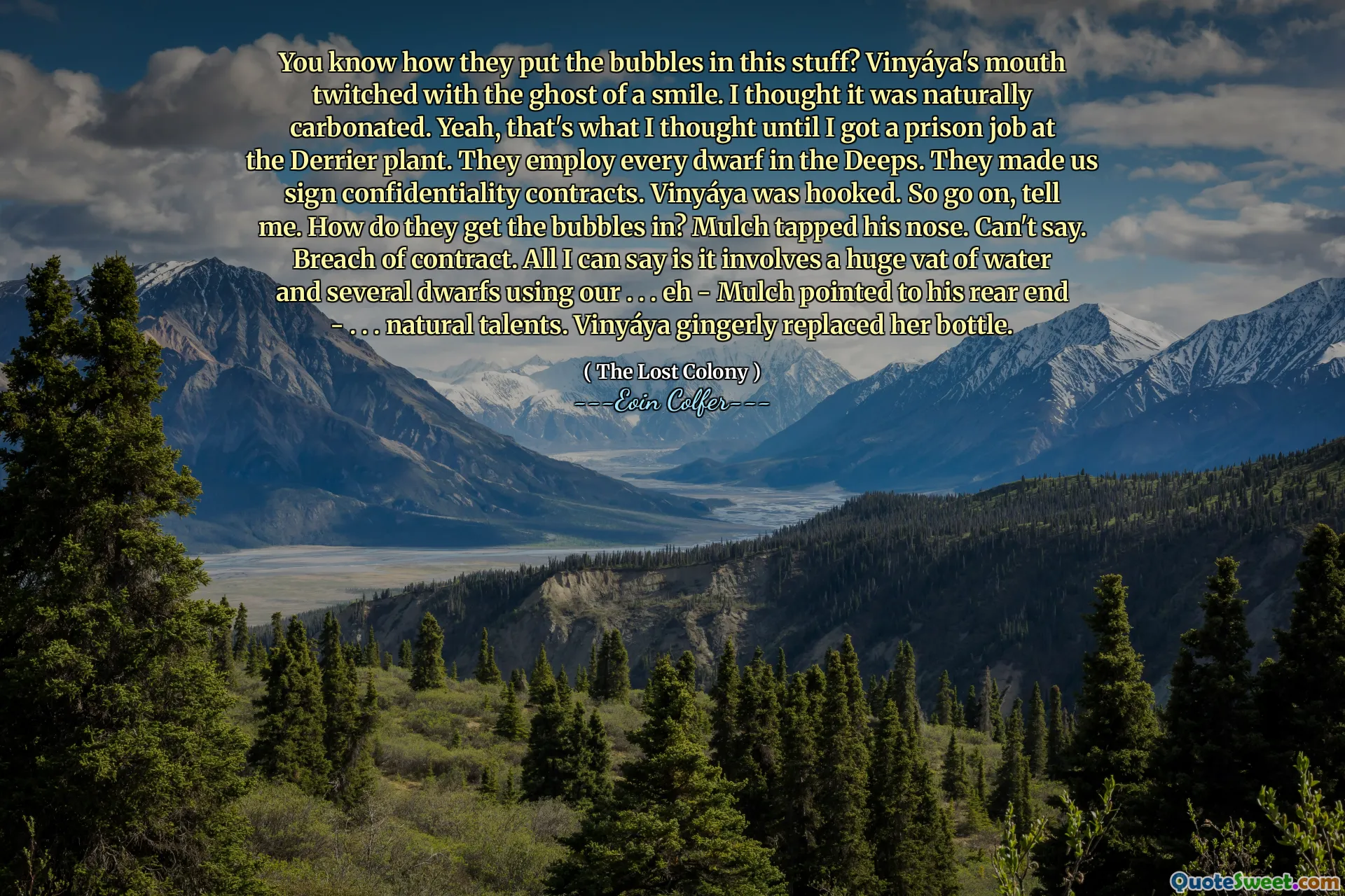 You know how they put the bubbles in this stuff? Vinyáya's mouth twitched with the ghost of a smile. I thought it was naturally carbonated. Yeah, that's what I thought until I got a prison job at the Derrier plant. They employ every dwarf in the Deeps. They made us sign confidentiality contracts. Vinyáya was hooked. So go on, tell me. How do they get the bubbles in? Mulch tapped his nose. Can't say. Breach of contract. All I can say is it involves a huge vat of water and several dwarfs using our . . . eh - Mulch pointed to his rear end - . . . natural talents. Vinyáya gingerly replaced her bottle.