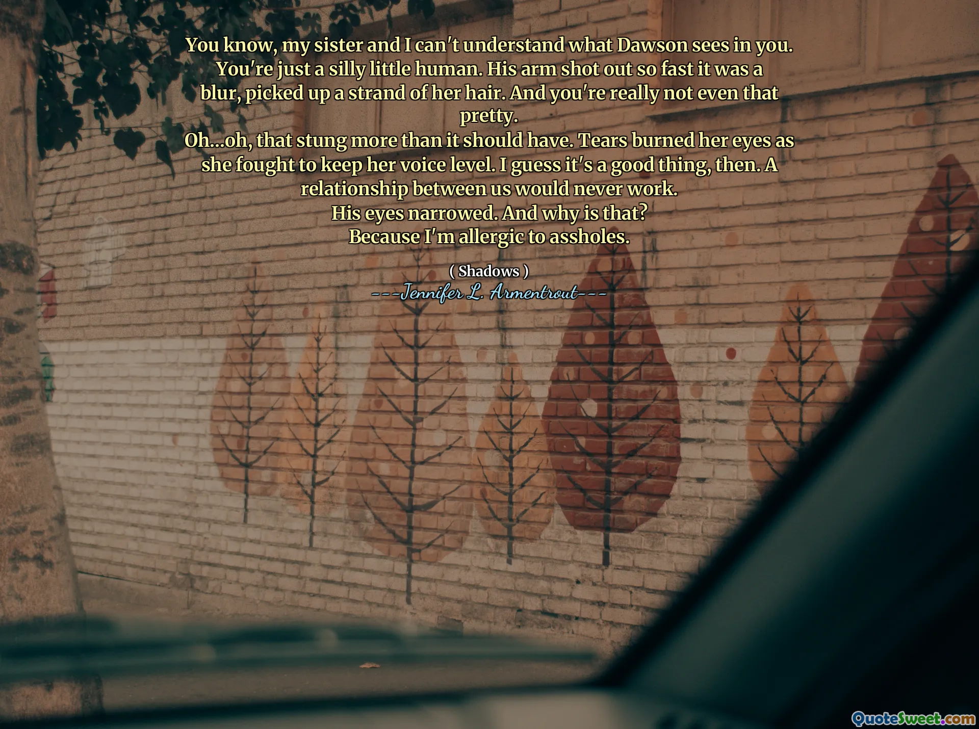 You know, my sister and I can't understand what Dawson sees in you. You're just a silly little human. His arm shot out so fast it was a blur, picked up a strand of her hair. And you're really not even that pretty.
Oh…oh, that stung more than it should have. Tears burned her eyes as she fought to keep her voice level. I guess it's a good thing, then. A relationship between us would never work.
His eyes narrowed. And why is that?
Because I'm allergic to assholes.