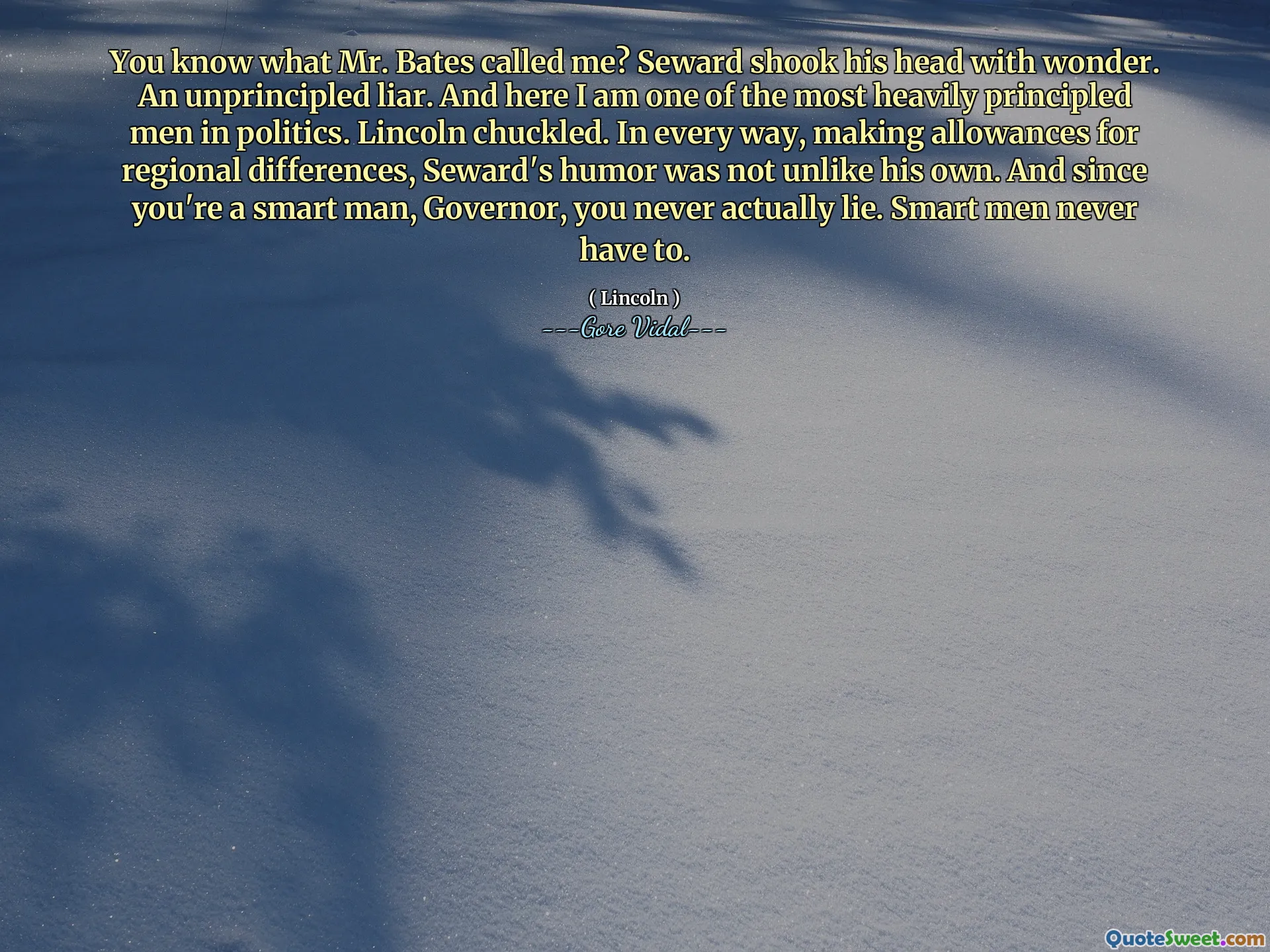 You know what Mr. Bates called me? Seward shook his head with wonder. An unprincipled liar. And here I am one of the most heavily principled men in politics. Lincoln chuckled. In every way, making allowances for regional differences, Seward's humor was not unlike his own. And since you're a smart man, Governor, you never actually lie. Smart men never have to.