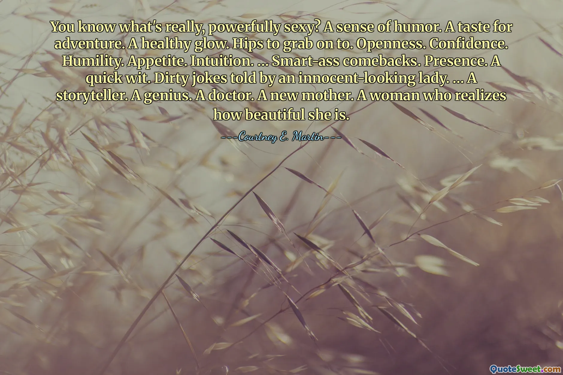 You know what's really, powerfully sexy? A sense of humor. A taste for adventure. A healthy glow. Hips to grab on to. Openness. Confidence. Humility. Appetite. Intuition. … Smart-ass comebacks. Presence. A quick wit. Dirty jokes told by an innocent-looking lady. … A storyteller. A genius. A doctor. A new mother. A woman who realizes how beautiful she is.