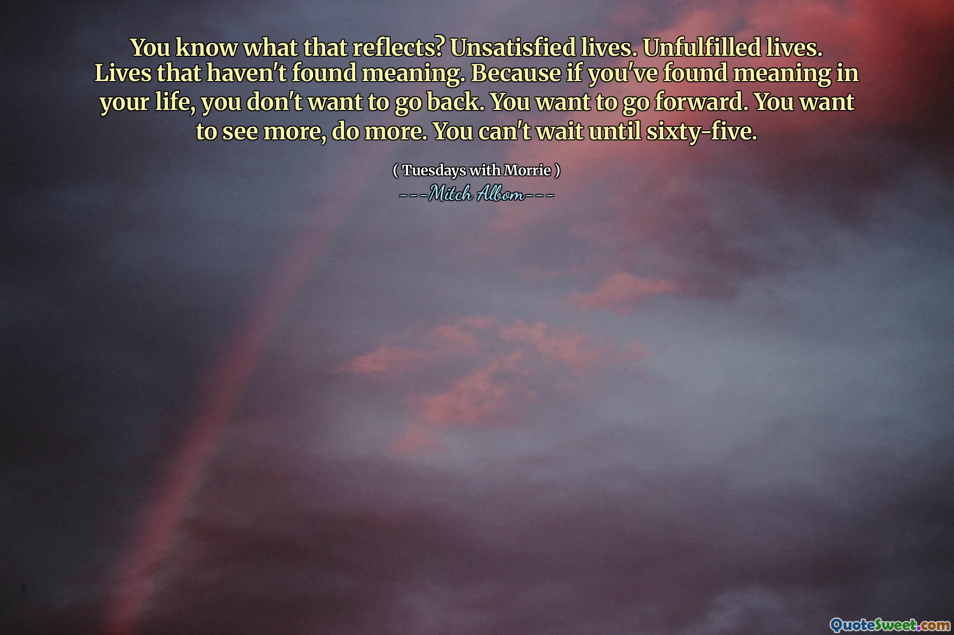 You know what that reflects? Unsatisfied lives. Unfulfilled lives. Lives that haven't found meaning. Because if you've found meaning in your life, you don't want to go back. You want to go forward. You want to see more, do more. You can't wait until sixty-five.