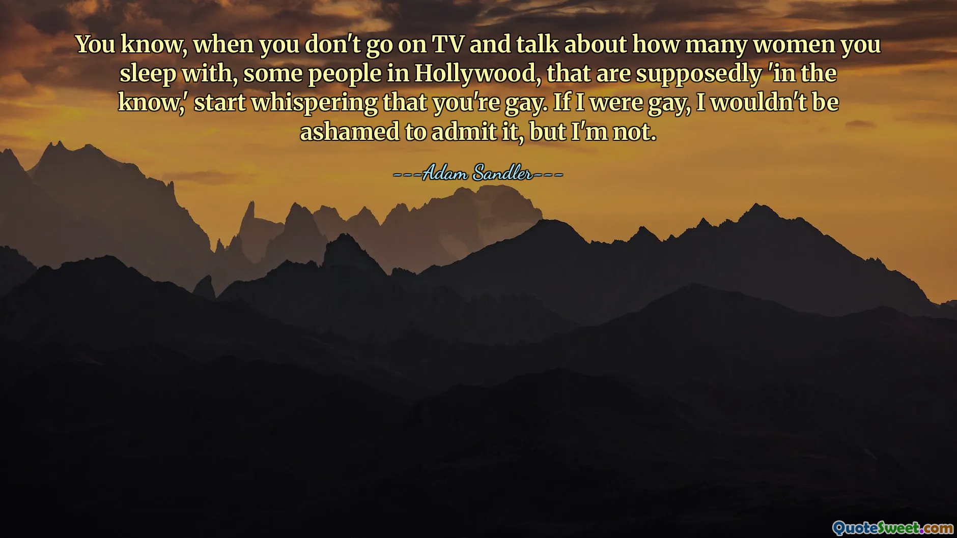 You know, when you don't go on TV and talk about how many women you sleep with, some people in Hollywood, that are supposedly 'in the know,' start whispering that you're gay. If I were gay, I wouldn't be ashamed to admit it, but I'm not.