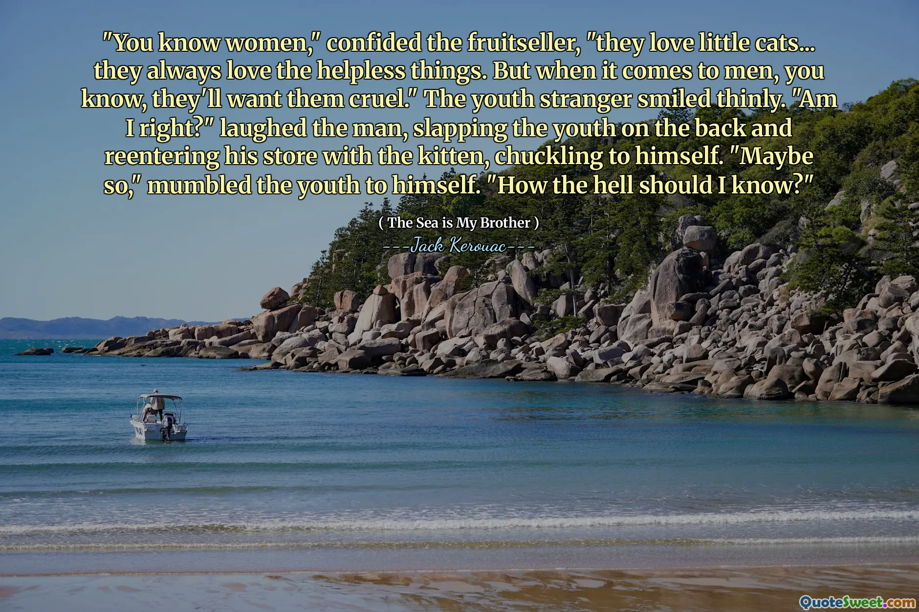 "You know women," confided the fruitseller, "they love little cats... they always love the helpless things. But when it comes to men, you know, they'll want them cruel." The youth stranger smiled thinly. "Am I right?" laughed the man, slapping the youth on the back and reentering his store with the kitten, chuckling to himself. "Maybe so," mumbled the youth to himself. "How the hell should I know?"