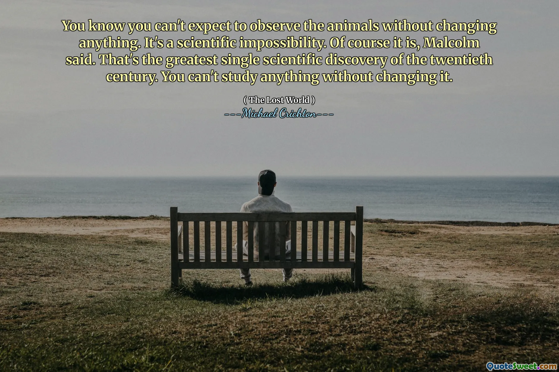 You know you can't expect to observe the animals without changing anything. It's a scientific impossibility. Of course it is, Malcolm said. That's the greatest single scientific discovery of the twentieth century. You can't study anything without changing it.