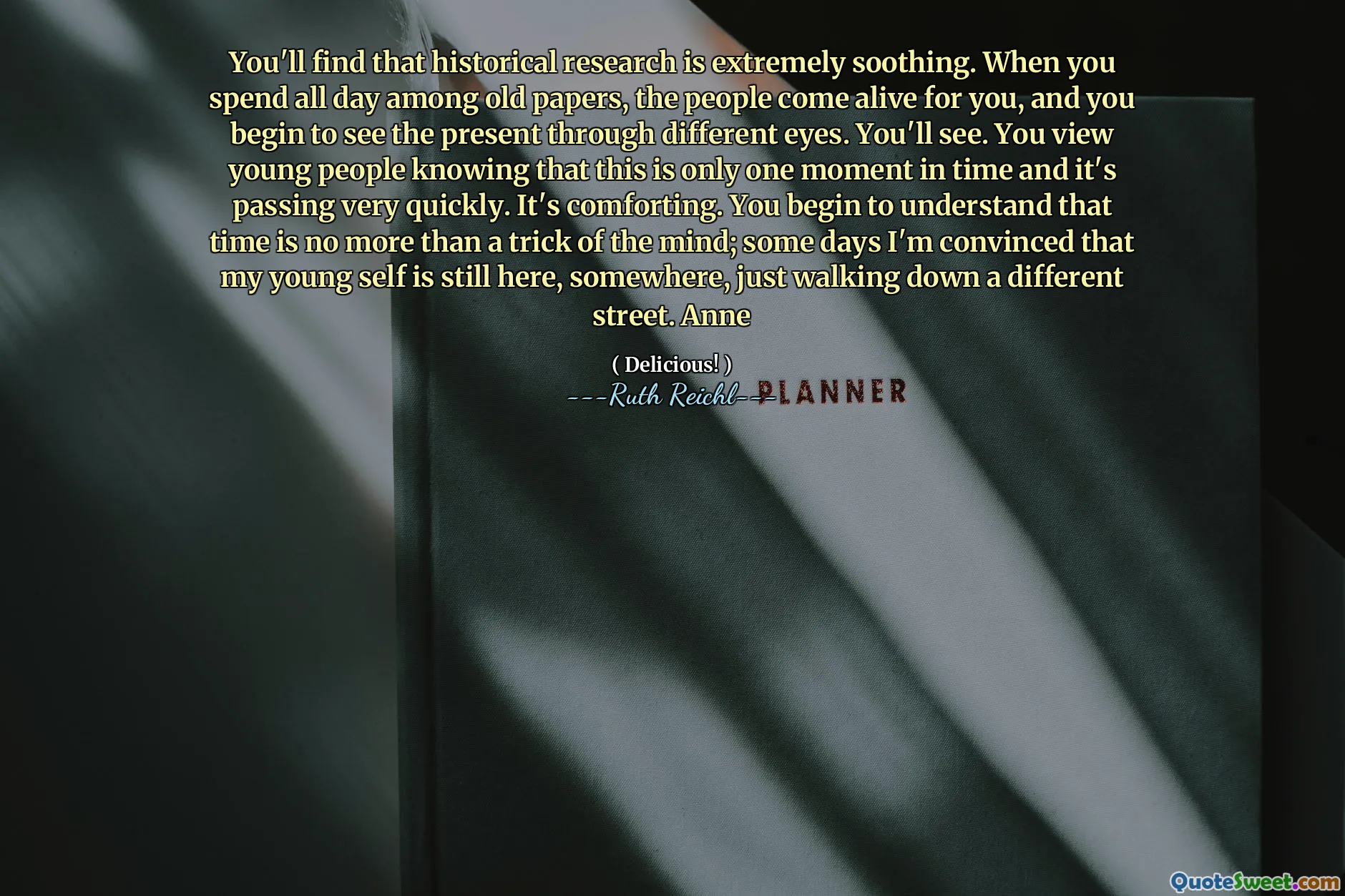 You'll find that historical research is extremely soothing. When you spend all day among old papers, the people come alive for you, and you begin to see the present through different eyes. You'll see. You view young people knowing that this is only one moment in time and it's passing very quickly. It's comforting. You begin to understand that time is no more than a trick of the mind; some days I'm convinced that my young self is still here, somewhere, just walking down a different street. Anne