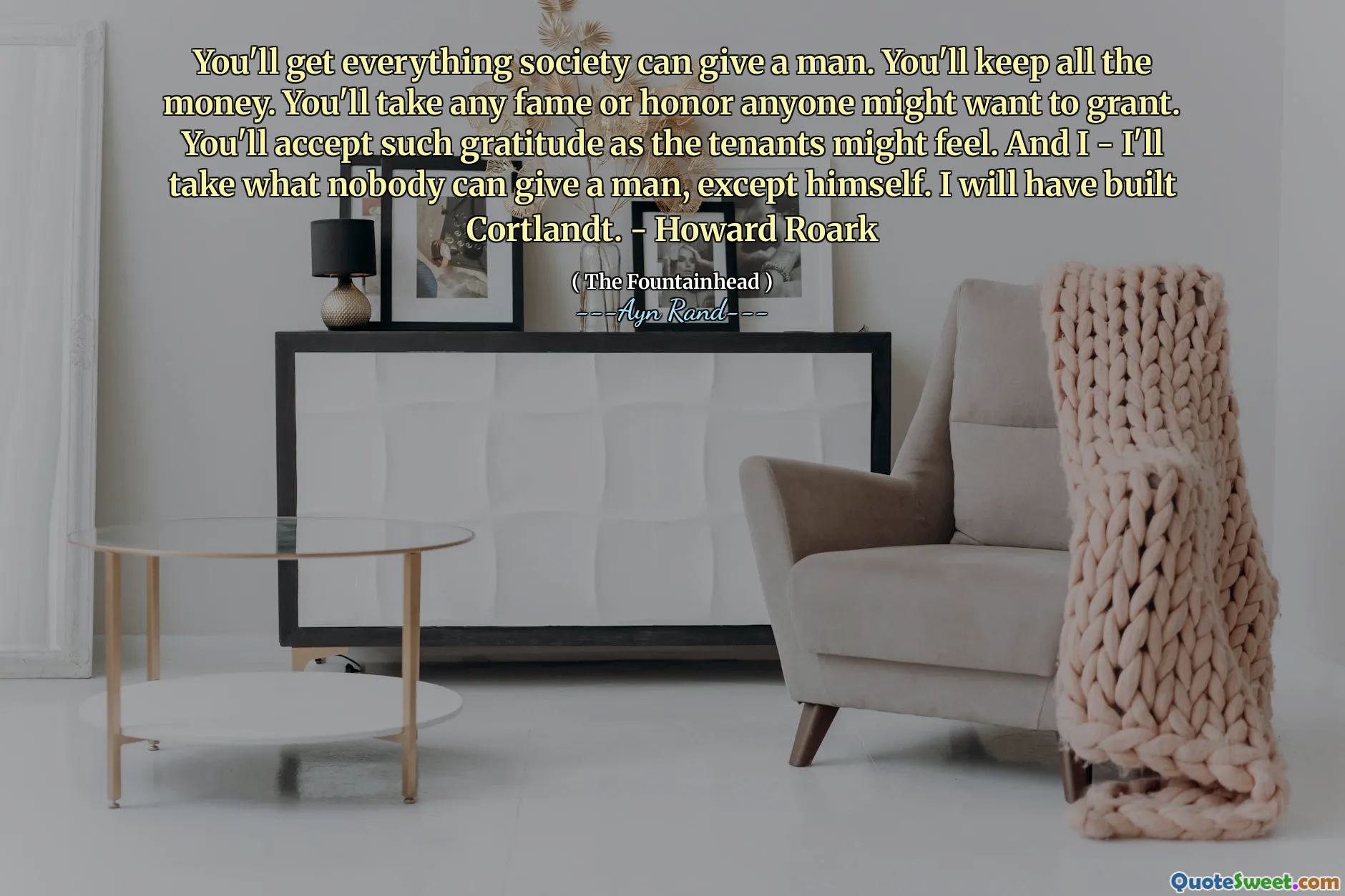 You'll get everything society can give a man. You'll keep all the money. You'll take any fame or honor anyone might want to grant. You'll accept such gratitude as the tenants might feel. And I - I'll take what nobody can give a man, except himself. I will have built Cortlandt. - Howard Roark