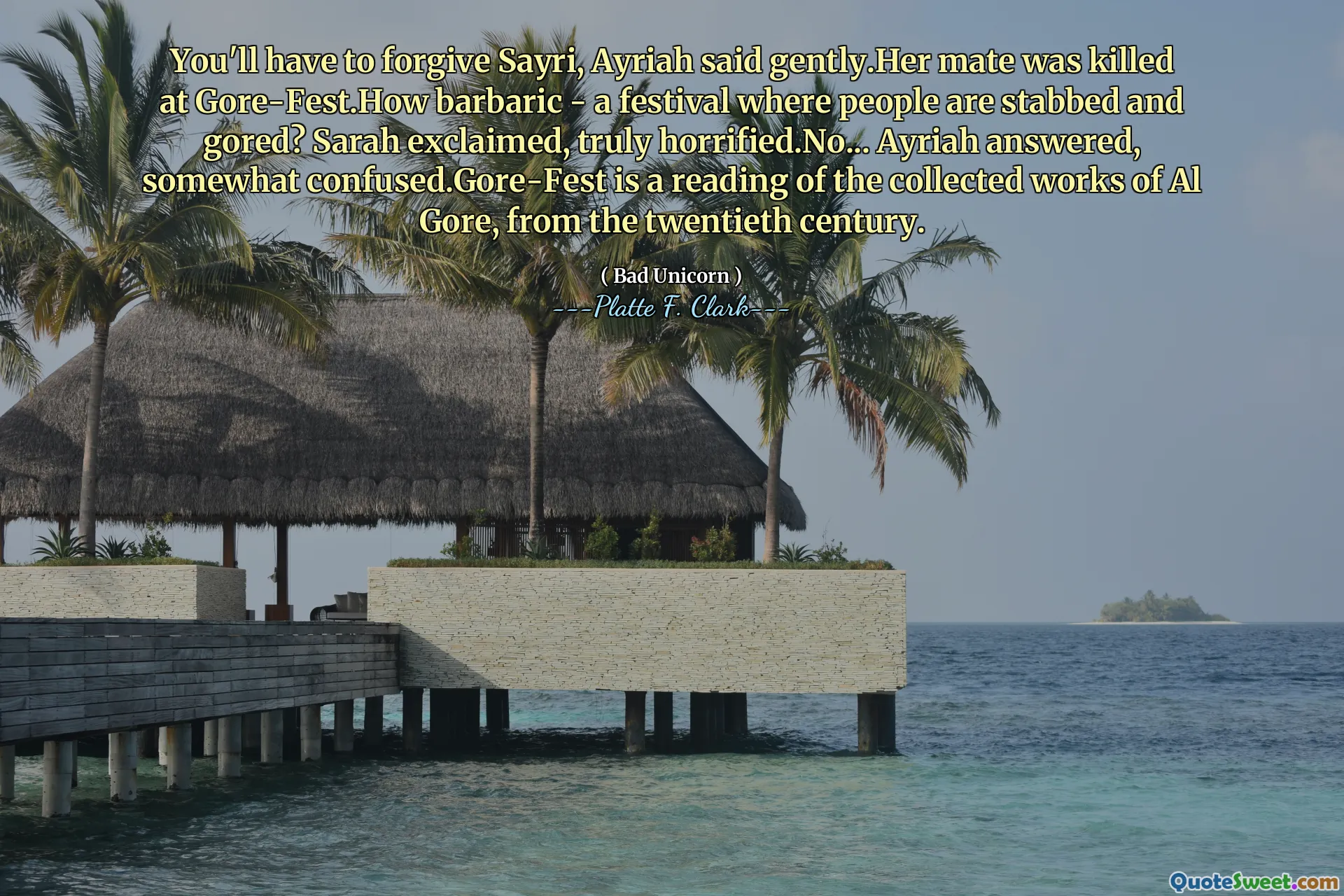 You'll have to forgive Sayri, Ayriah said gently.Her mate was killed at Gore-Fest.How barbaric - a festival where people are stabbed and gored? Sarah exclaimed, truly horrified.No... Ayriah answered, somewhat confused.Gore-Fest is a reading of the collected works of Al Gore, from the twentieth century.