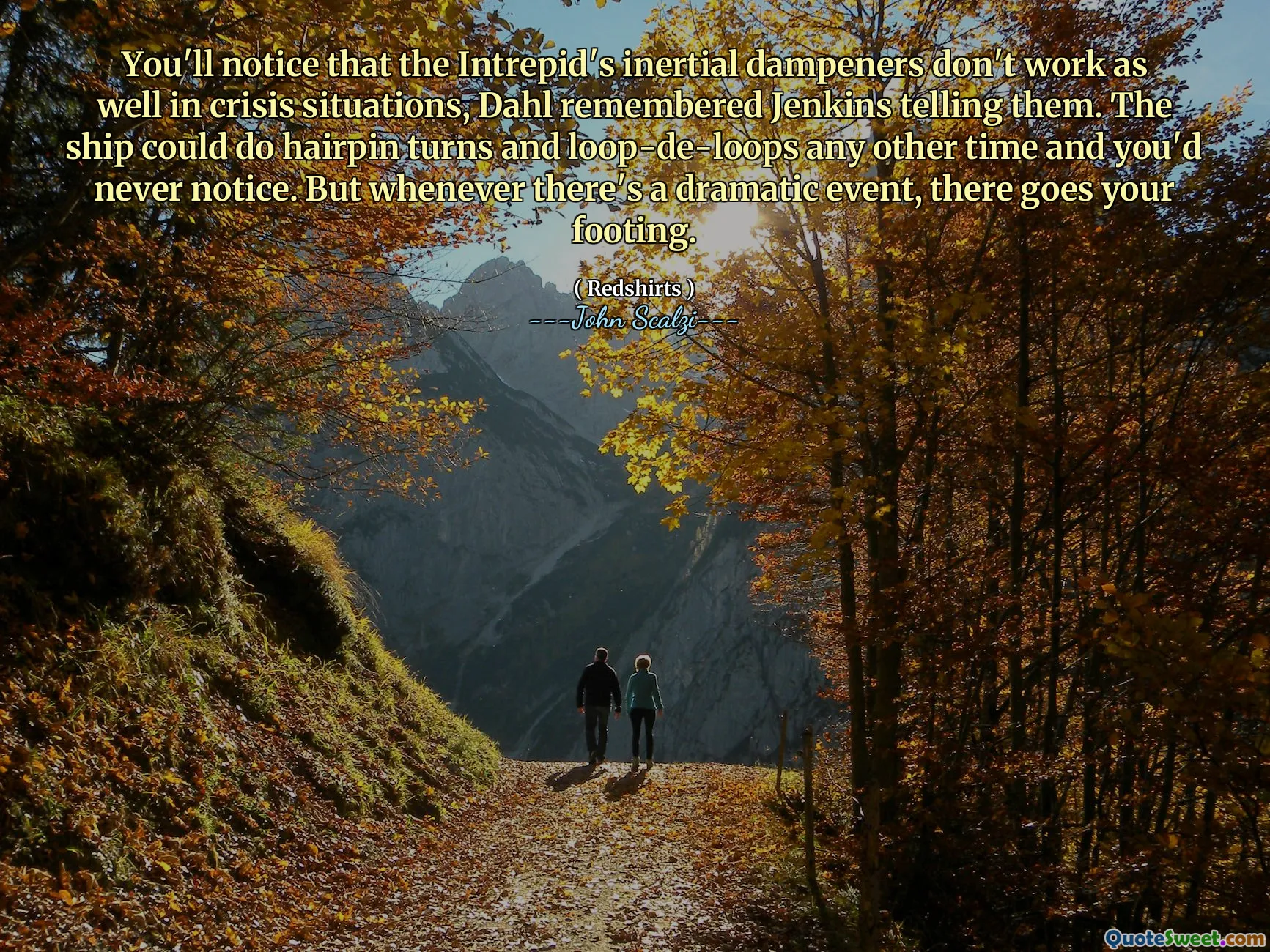 You'll notice that the Intrepid's inertial dampeners don't work as well in crisis situations, Dahl remembered Jenkins telling them. The ship could do hairpin turns and loop-de-loops any other time and you'd never notice. But whenever there's a dramatic event, there goes your footing.