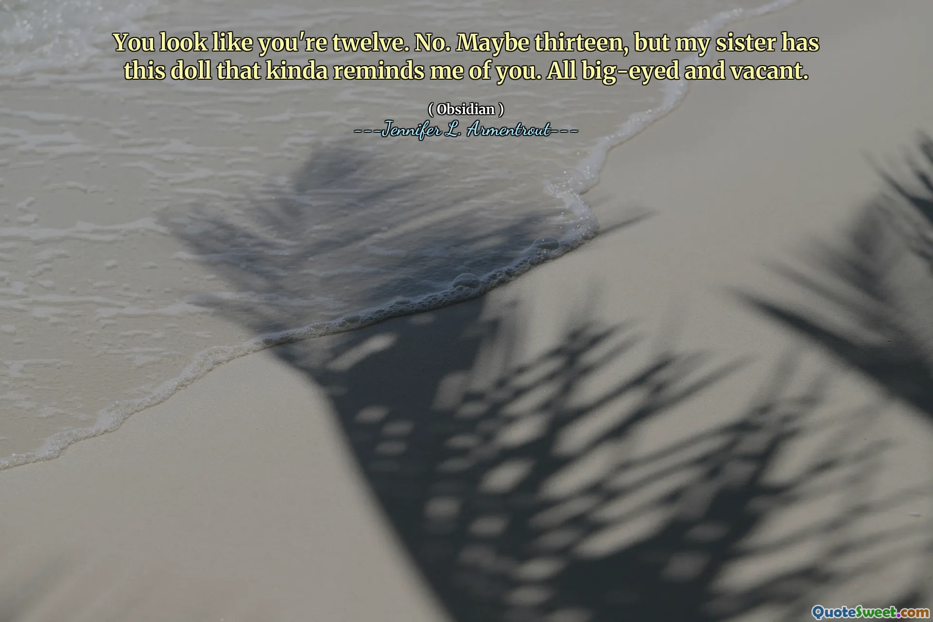You look like you're twelve. No. Maybe thirteen, but my sister has this doll that kinda reminds me of you. All big-eyed and vacant.