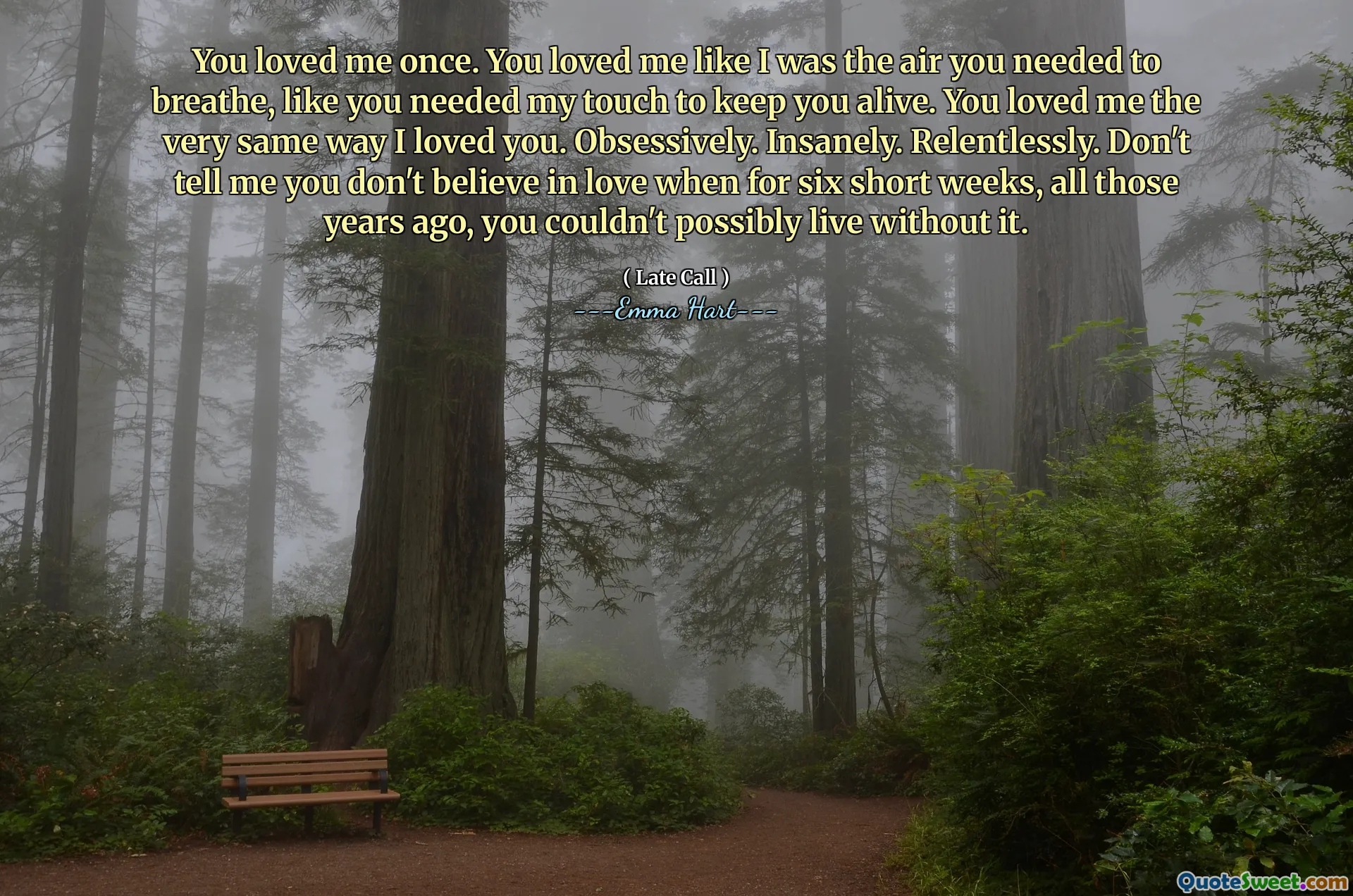 You loved me once. You loved me like I was the air you needed to breathe, like you needed my touch to keep you alive. You loved me the very same way I loved you. Obsessively. Insanely. Relentlessly. Don't tell me you don't believe in love when for six short weeks, all those years ago, you couldn't possibly live without it.