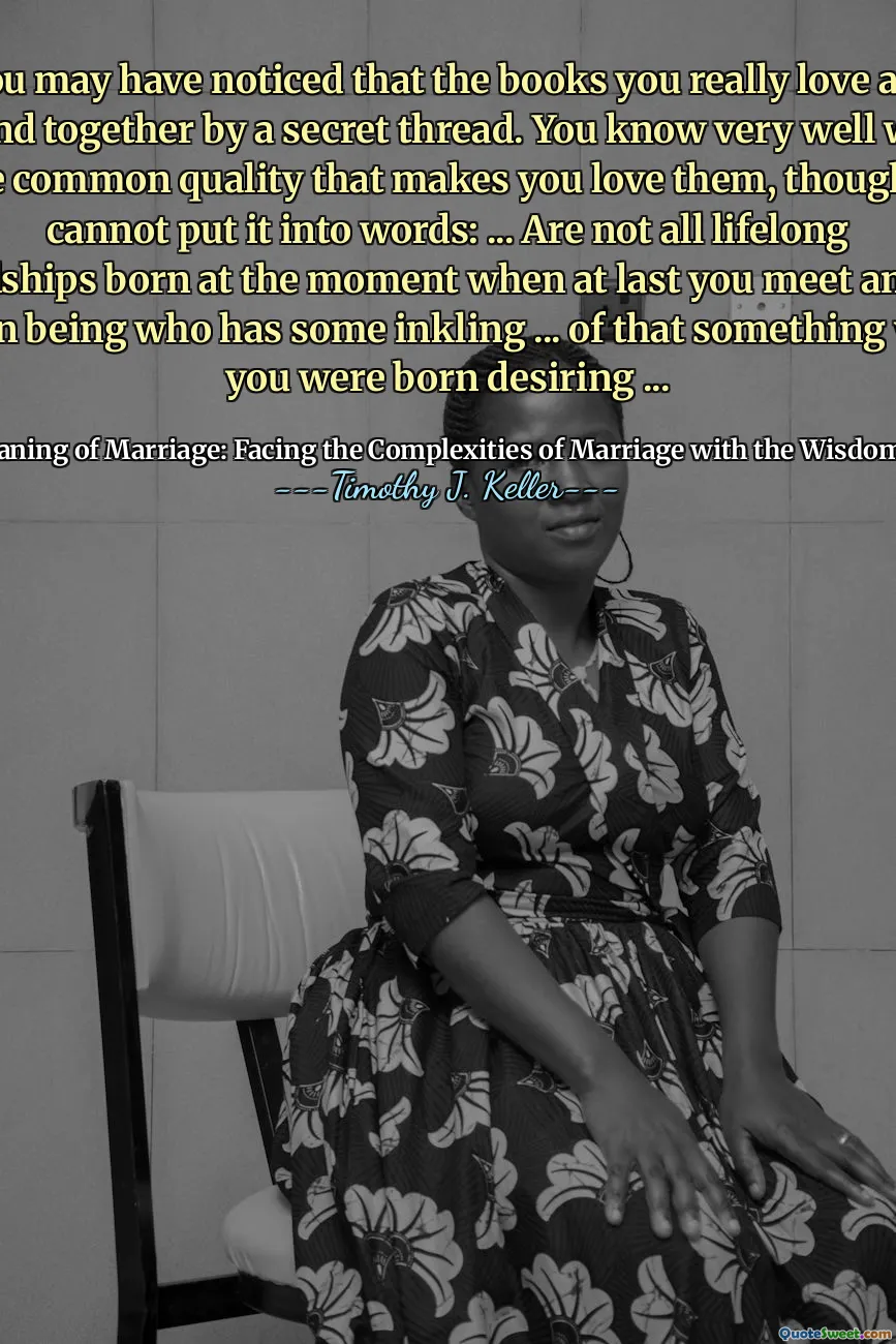 You may have noticed that the books you really love are bound together by a secret thread. You know very well what is the common quality that makes you love them, though you cannot put it into words: ... Are not all lifelong friendships born at the moment when at last you meet another human being who has some inkling ... of that something which you were born desiring ...