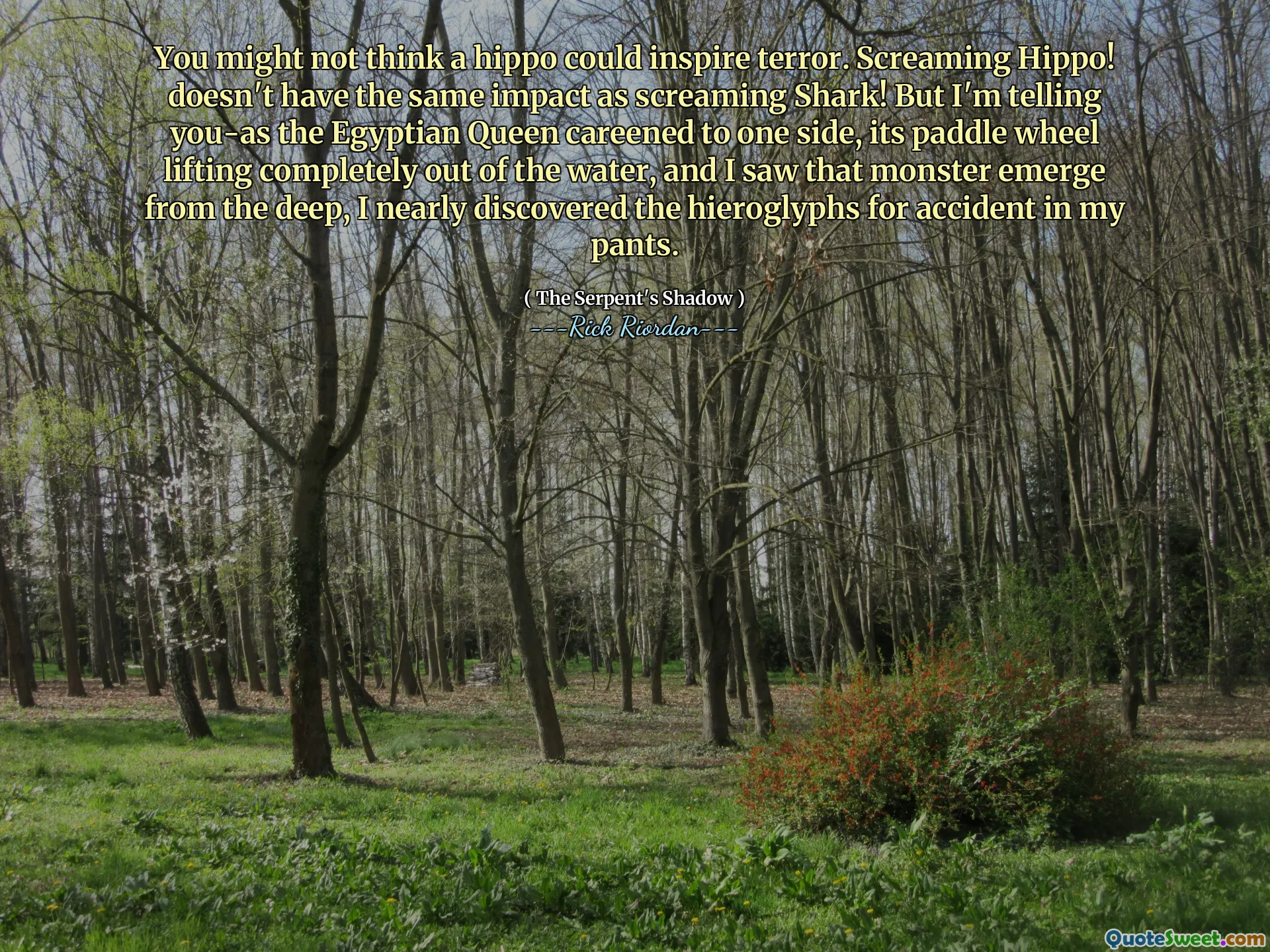 You might not think a hippo could inspire terror. Screaming Hippo! doesn't have the same impact as screaming Shark! But I'm telling you-as the Egyptian Queen careened to one side, its paddle wheel lifting completely out of the water, and I saw that monster emerge from the deep, I nearly discovered the hieroglyphs for accident in my pants.